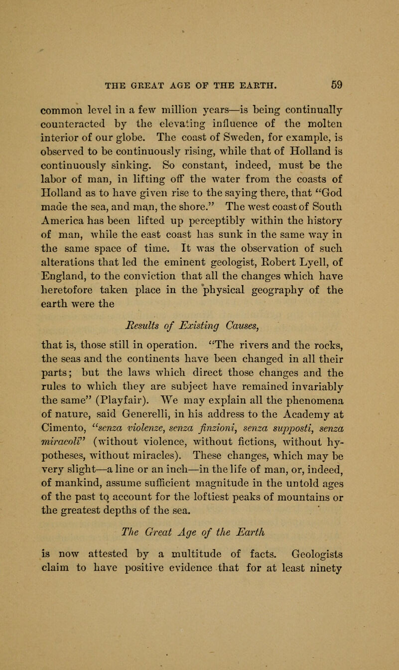 common level in a few million years—is being continually counteracted by the elevating influence of the molten interior of our globe. The coast of Sweden, for example, is observed to be continuously rising, while that of Holland is continuously sinking. So constant, indeed, must be the labor of man, in lifting off the water from the coasts of Holland as to have given rise to the saying there, that God made the sea, and man, the shore. The west coast of South America has been lifted up perceptibly within the history of man, while the east coast has sunk in the same way in the same space of time. It was the observation of such alterations that led the eminent geologist, Robert Lyell, of England, to the conviction that all the changes which have heretofore taken place in the physical geography of the earth were the Results of Existing Causes, that is, those still in operation. The rivers and the rocks, the seas and the continents have been changed in all their parts; but the laws which direct those changes and the rules to which they are subject have remained invariably the same (Playfair). We may explain all the phenomena of nature, said Generelli, in his address to the Academy at Cimento, senza violenze, senza finzioni, senza supposti, senza miracoli (without violence, without fictions, without hy- potheses, without miracles). These changes, which may be very slight—a line or an inch—in the life of man, or, indeed, of mankind, assume sufficient magnitude in the untold ages of the past to account for the loftiest peaks of mountains or the greatest depths of the sea. The Great Age of the Earth is now attested by a multitude of facts. Geologists claim to have positive evidence that for at least ninety