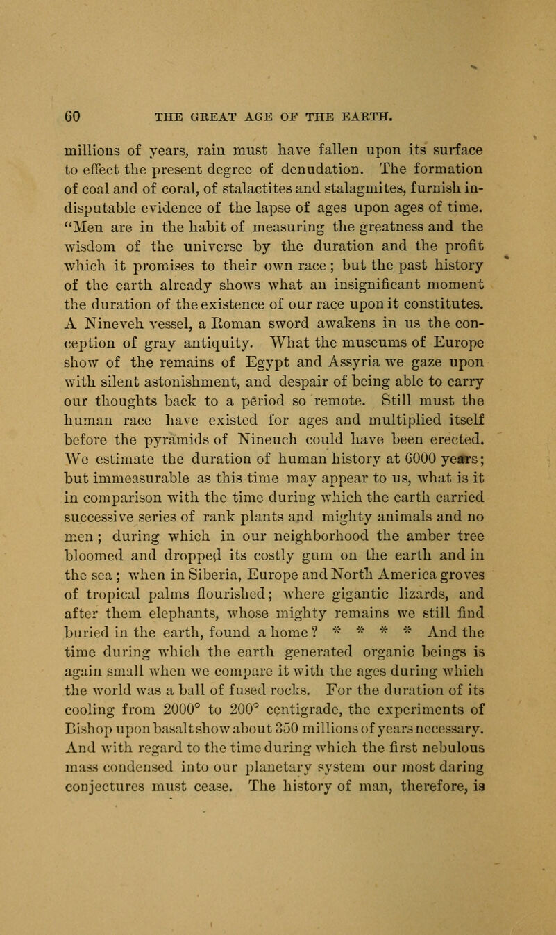 millions of years, rain must have fallen upon its surface to effect the present degree of denudation. The formation of coal and of coral, of stalactites and stalagmites, furnish in- disputable evidence of the lapse of ages upon ages of time. Men are in the habit of measuring the greatness and the wisdom of the universe by the duration and the profit which it promises to their own race; but the past history of the earth already shows what an insignificant moment the duration of the existence of our race upon it constitutes. A Nineveh vessel, a Eoman sword awakens in us the con- ception of gray antiquity. What the museums of Europe show of the remains of Egypt and Assyria we gaze upon with silent astonishment, and despair of being able to carry our thoughts back to a period so remote. Still must the human race have existed for ages and multiplied itself before the pyramids of Nineuch could have been erected. We estimate the duration of human history at 6000 years; but immeasurable as this time may appear to us, what is it in comparison with the time during which the earth carried successive series of rank plants and mighty animals and no men ; during which in our neighborhood the amber tree bloomed and dropped its costly gum on the earth and in the sea; when in Siberia, Europe and North America groves of tropical palms flourished; where gigantic lizards, and after them elephants, whose mighty remains we still find buried in the earth, found a home ? * * * * And the time during which the earth generated organic beings is again small when we compare it with the ages during which the world was a ball of fused rocks. For the duration of its cooling from 2000° to 200° centigrade, the experiments of Bishop upon basalt show about 350 millions of years necessary. And with regard to the time during which the first nebulous mass condensed into our planetary system our most daring conjectures must cease. The history of man, therefore, ia