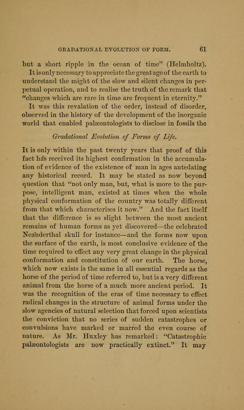 but a short ripple in the ocean of time (Helmholtz). It is only necessary to appreciate the great age of the earth to understand the might of the slow and silent changes in per- petual operation, and to realise the truth of the remark that changes which are rare in time are frequent in eternity. It was this revalation of the order, instead of disorder, observed in the history of the development of the inorganic world that enabled palaeontologists to disclose in fossils the Gradational Evolution of Forms of Life. It is only within the past twenty years that proof of this fact has received its highest confirmation in the accumula- tion of evidence of the existence of man in ages antedating any historical record. It may be stated as now beyond question that not only man, but, what is more to the pur- pose, intelligent man, existed at times when the whole physical conformation of the country was totally different from that which characterises it now. And the fact itself that the difference is so slight between the most ancient remains of human forms as yet discovered—the celebrated Neanderthal skull for instance—and the forms now upon the surface of the earth, is most conclusive evidence of the time required to effect any very great change in the physical conformation and constitution of our earth. The horse, which now exists is the same in all essential regards as the horse of .the period of time referred to, but is a very different animal from the horse of a much more ancient period. It was the recognition of the eras of time necessary to effect radical changes in the structure of animal forms under the slow agencies of natural selection that forced upon scientists the conviction that no series of sudden catastrophes or convulsions have marked or marred the even course of nature. As Mr. Huxley has remarked: Catastrophic palaeontologists are now practically extinct. It may