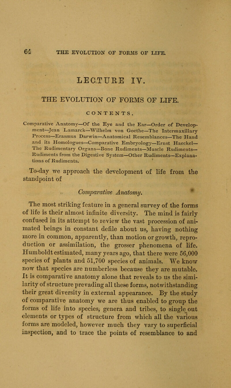 LECTURE IV. THE EVOLUTION OF FORMS OF LIFE. CONTENTS. Comparative Anatomy—Of the Eye and the Ear—Order of Develop- ment—Jean Lamarck—Wilhelm von Goethe—The Intermaxillary Process—Erasmus Darwin—Anatomical Resemblances—The Hand and its Homologues—Comparative Embryology—Ernst Haeckel— The Rudimentary Organs—Bone Rudiments—Muscle Rudiments— Rudiments from the Digestive System—Other Rudiments—Explana- tions of Rudiments. To-day we approach the development of life from the standpoint of Comparative Anatomy. The most striking feature in a general survey of the forms of life is their almost infinite diversity. The mind is fairly confused in its attempt to review the vast procession of ani- mated beings in constant defile about us, having nothing more in common, apparently, than motion or growth, repro- duction or assimilation, the grosser phenomena of life. Humboldt estimated, many years ago, that there were 56,000 species of plants and 51,700 species of animals. We know now that species are numberless because they are mutable. It is comparative anatomy alone that reveals to us the simi- larity of structure prevading all these forms, notwithstanding their great diversity in external appearance. By the study of comparative anatomy we are thus enabled to group the forms of life into species, genera and tribes, to single out elements or types of structure from which all the various forms are modeled, however much they vary to superficial inspection, and to trace the points of resemblance to and