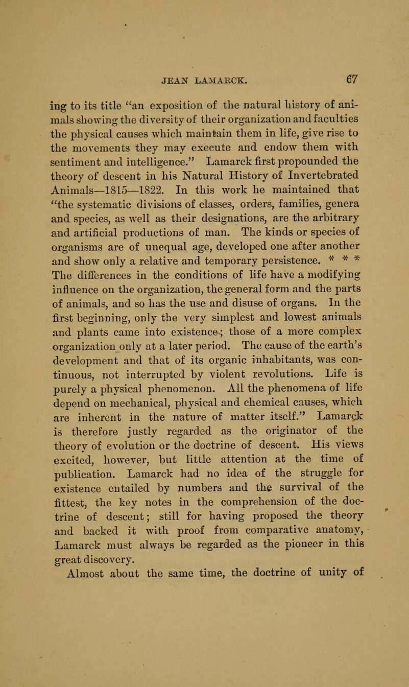 ing to its title an exposition of the natural history of ani- mals showing the diversity of their organization and faculties the physical causes which maintain them in life, give rise to the movements they may execute and endow them with sentiment and intelligence. Lamarck first propounded the theory of descent in his Natural History of Invertebrated Animals—1815—1822. In this work he maintained that the systematic divisions of classes, orders, families, genera and species, as well as their designations, are the arbitrary and artificial productions of man. The kinds or species of organisms are of unequal age, developed one after another and show only a relative and temporary persistence. * * * The differences in the conditions of life have a modifying influence on the organization, the general form and the parts of animals, and so has the use and disuse of organs. In the first beginning, only the very simplest and lowest animals and plants came into existence; those of a more complex organization only at a later period. The cause of the earth's development and that of its organic inhabitants, was con- tinuous, not interrupted by violent revolutions. Life is purely a physical phenomenon. All the phenomena of life depend on mechanical, physical and chemical causes, which are inherent in the nature of matter itself. Lamarck is therefore justly regarded as the originator of the theory of evolution or the doctrine of descent. His views excited, however, but little attention at the time of publication. Lamarck had no idea of the struggle for existence entailed by numbers and the survival of the fittest, the key notes in the comprehension of the doc- trine of descent; still for having proposed the theory and backed it with proof from comparative anatomy, Lamarck must always be regarded as the pioneer in this great discovery. Almost about the same time, the doctrine of unity of