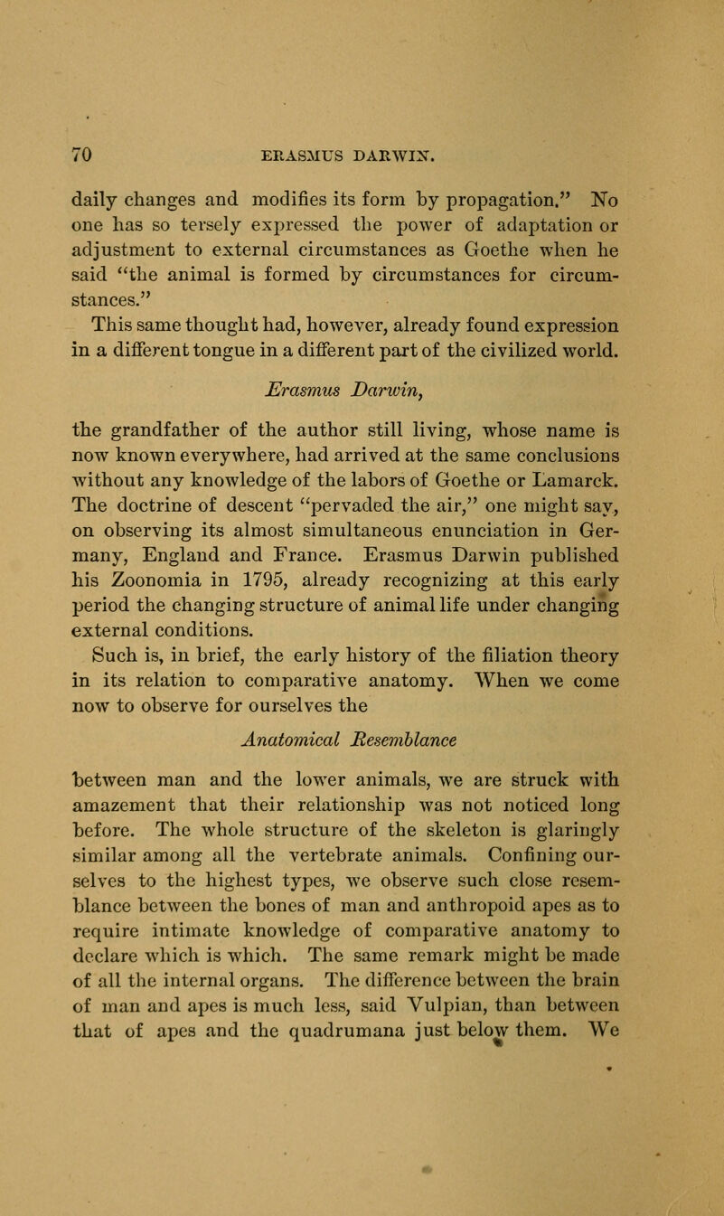 daily changes and modifies its form by propagation. No one has so tersely expressed the power of adaptation or adjustment to external circumstances as Goethe when he said the animal is formed by circumstances for circum- stances. This same thought had, however, already found expression in a different tongue in a different part of the civilized world. Erasmus Darwin, the grandfather of the author still living, whose name is now known everywhere, had arrived at the same conclusions without any knowledge of the labors of Goethe or Lamarck. The doctrine of descent pervaded the air, one might say, on observing its almost simultaneous enunciation in Ger- many, England and France. Erasmus Darwin published his Zoonomia in 1795, already recognizing at this early period the changing structure of animal life under changing external conditions. Such is, in brief, the early history of the filiation theory in its relation to comparative anatomy. When we come now to observe for ourselves the Anatomical Resemblance between man and the lower animals, we are struck with amazement that their relationship was not noticed long before. The whole structure of the skeleton is glaringly similar among all the vertebrate animals. Confining our- selves to the highest types, we observe such close resem- blance between the bones of man and anthropoid apes as to require intimate knowledge of comparative anatomy to declare which is which. The same remark might be made of all the internal organs. The difference between the brain of man and apes is much less, said Vulpian, than between that of apes and the quadrumana just below them. We