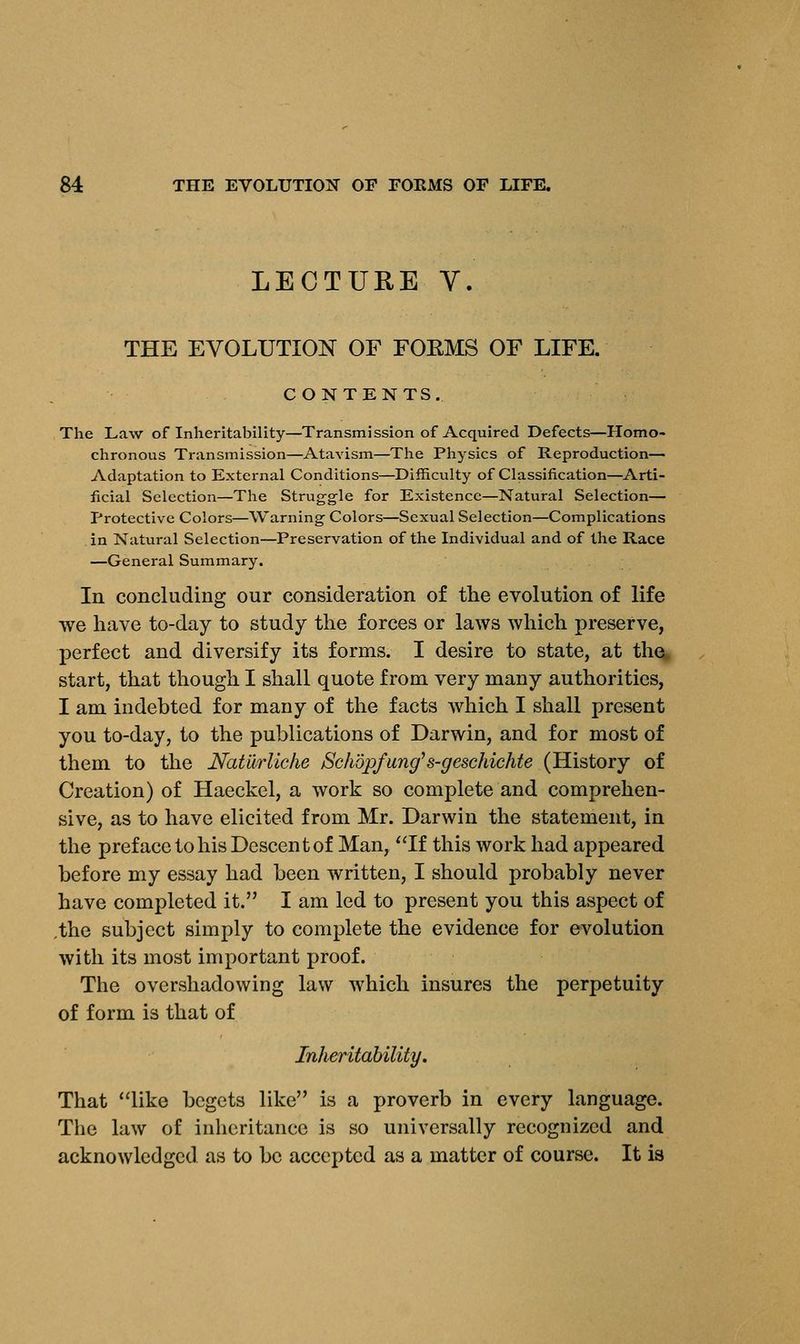 LECTURE V. THE EVOLUTION OF FOEMS OF LIFE. CONTENTS. The Law of Inheritability—Transmission of Acquired Defects—Homo- chronous Transmission—Atavism—The Physics of Reproduction- Adaptation to External Conditions—Difficulty of Classification—Arti- ficial Selection—The Struggle for Existence—Natural Selection— Protective Colors—Warning Colors—Sexual Selection—Complications in Natural Selection—Preservation of the Individual and of the Race —General Summary. In concluding our consideration of the evolution of life we have to-day to study the forces or laws which preserve, perfect and diversify its forms. I desire to state, at the start, that though I shall quote from very many authorities, I am indebted for many of the facts which I shall present you to-day, to the publications of Darwin, and for most of them to the Naturliche jSchopfung, s-geschichte (History of Creation) of Haeckel, a work so complete and comprehen- sive, as to have elicited from Mr. Darwin the statement, in the preface to his Descent of Man, If this work had appeared before my essay had been written, I should probably never have completed it. I am led to present you this aspect of ,the subject simply to complete the evidence for evolution with its most important proof. The overshadowing law which insures the perpetuity of form is that of Inheritability. That like begets like is a proverb in every language. The law of inheritance is so universally recognized and acknowledged as to be accepted as a matter of course. It is