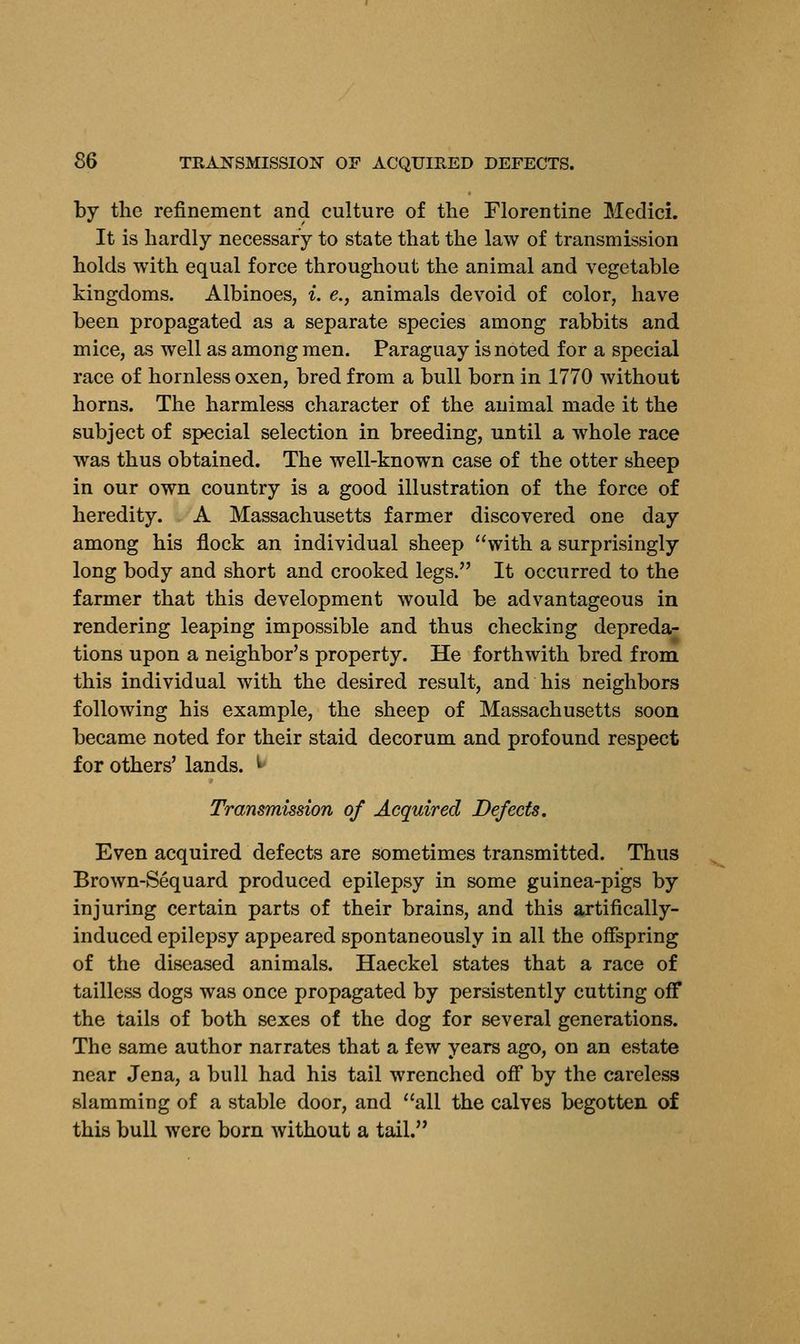 §6 TRANSMISSION OF ACQUIRED DEFECTS. by the refinement and culture of the Florentine Medici. It is hardly necessary to state that the law of transmission holds with equal force throughout the animal and vegetable kingdoms. Albinoes, i. e., animals devoid of color, have been propagated as a separate species among rabbits and mice, as well as among men. Paraguay is noted for a special race of hornless oxen, bred from a bull born in 1770 without horns. The harmless character of the animal made it the subject of special selection in breeding, until a whole race was thus obtained. The well-known case of the otter sheep in our own country is a good illustration of the force of heredity. A Massachusetts farmer discovered one day among his flock an individual sheep with a surprisingly long body and short and crooked legs. It occurred to the farmer that this development would be advantageous in rendering leaping impossible and thus checking depreda- tions upon a neighbor's property. He forthwith bred from this individual with the desired result, and his neighbors following his example, the sheep of Massachusetts soon became noted for their staid decorum and profound respect for others' lands. Transmission of Acquired Defects. Even acquired defects are sometimes transmitted. Thus Brown-Sequard produced epilepsy in some guinea-pigs by injuring certain parts of their brains, and this artifically- induced epilepsy appeared spontaneously in all the offspring of the diseased animals. Haeckel states that a race of tailless dogs was once propagated by persistently cutting off the tails of both sexes of the dog for several generations. The same author narrates that a few years ago, on an estate near Jena, a bull had his tail wrenched off by the careless slamming of a stable door, and all the calves begotten of this bull were born without a tail.
