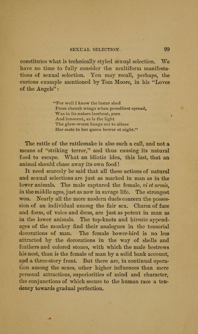 constitutes what is technically styled sexual selection. We have no time to fully consider the multiform manifesta- tions of sexual selection. You may recall, perhaps, the curious example mentioned by Tom Moore, in his Loves of the Angels: For well I know the luster shed From cherub wings when proudliest spread, Was in its nature lambent, pure And innocent, as is the light The glow-worm hangs out to allure Her mate to her queen bower at night. The rattle of the rattlesnake is also such a call, and not a means of striking terror, and thus causing its natural food to escape. What an idiotic idea, this last, that an animal should chase away its own food! It need scarcely be said that all these actions of natural and sexual selections are just as marked in man as in the lower animals. The male captured the female, vi et armis, in the middle ages, just as now in savage life. The strongest won. Nearly all the more modern duels concern the posses- sion of an individual among the fair sex. Charm of face and form, of voice and dress, are just as potent in man as in the lower animals. The top-knots and hirsute append- ages of the monkey find their analogues in the tonsorial decorations of man. The female bower-bird is no less attracted by the decorations in the way of shells and feathers and colored stones, with which the male bestrews his nest, than is the female of man by a solid bank account, and a three-story front. But there are, in continual opera- tion among the sexes, other higher influences than mere personal attractions, superiorities of mind and character, the conjunctions of which secure to the human race a ten- dency towards gradual perfection.
