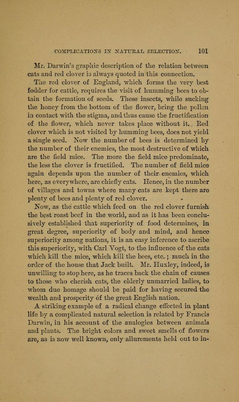 Mr. Darwin's graphic description of the relation between cats and red clover is always quoted in this connection. The red clover of England, which forms the very Lest fodder for cattle, requires the visit of humming bees to ob- tain the formation of seeds. These insects, while sucking the honey from the bottom of the flower, bring the pollen in contact with the stigma, and thus cause the fructification of the flower, which never takes place without it. Red clover which is not visited by humming bees, does not yield a single seed. Now the number of bees is determined by the number of their enemies, the most destructive of which are the field mice. The more the field mice predominate, the less the clover is fructified. The number of field mice again depends upon the number of their, enemies, which here, as everywhere, are chiefly cats. Hence, in the number of villages and towns wThere many cats are kept there are plenty of bees and plenty of red clover. Now, as the cattle which feed on the red clover furnish the best roast beef in the world, and as it has been conclu- sively established that superiority of food determines, in great degree, superiority of body and mind, and hence superiority among nations, it is an easy inference to ascribe this superiority, with Carl Yogt, to the influence of the cats which kill the mice, which kill the bees, etc.; much in the order of the house that Jack built. Mr. Huxley, indeed, is unwilling to stop here, as he traces back the chain of causes to those who cherish cats, the elderly unmarried ladies, to whom due homage should be paid for having secured the wealth and prosperity of the great English nation. A striking example of a radical change effected in plant life by a complicated natural selection is related by Francis Darwin, in his account of the analogies between animals and plants. The bright colors and sweet smells of flowers are, as is now well known, only allurements held out to in-