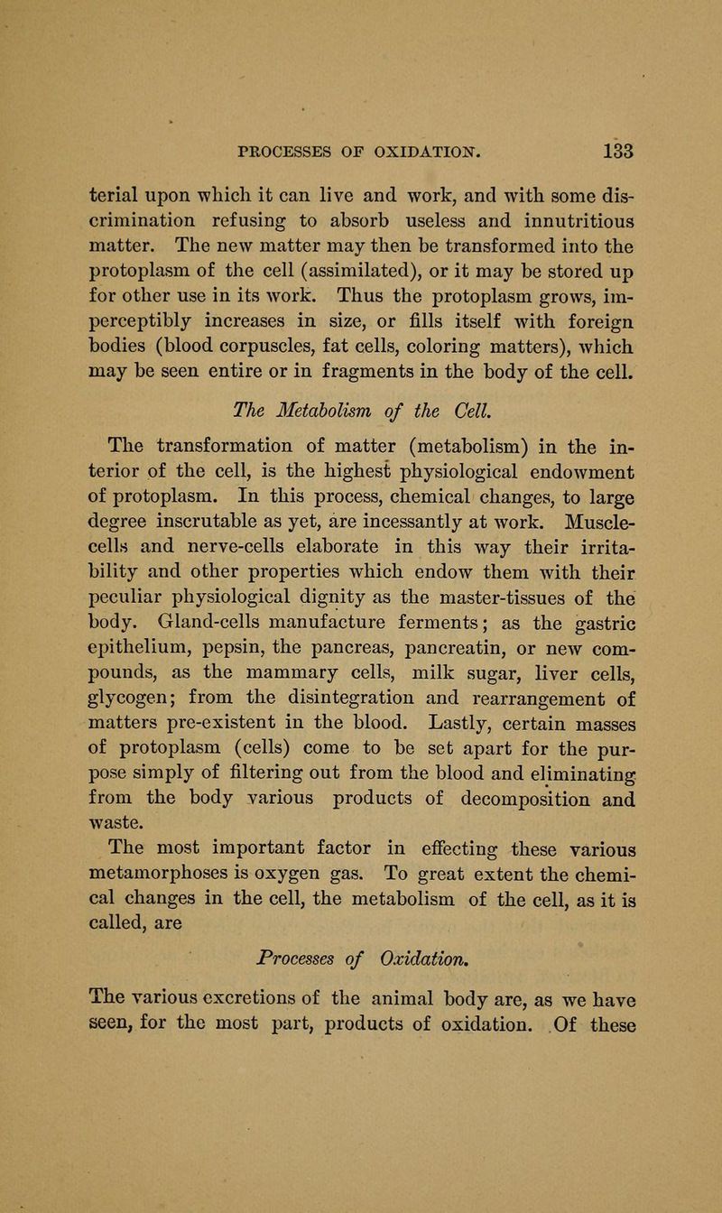 terial upon which it can live and work, and with some dis- crimination refusing to absorb useless and innutritious matter. The new matter may then be transformed into the protoplasm of the cell (assimilated), or it may be stored up for other use in its work. Thus the protoplasm grows, im- perceptibly increases in size, or fills itself with foreign bodies (blood corpuscles, fat cells, coloring matters), which may be seen entire or in fragments in the body of the cell. The Metabolism of the Cell. The transformation of matter (metabolism) in the in- terior of the cell, is the highest physiological endowment of protoplasm. In this process, chemical changes, to large degree inscrutable as yet, are incessantly at work. Muscle- cells and nerve-cells elaborate in this way their irrita- bility and other properties which endow them with their peculiar physiological dignity as the master-tissues of the body. Gland-cells manufacture ferments; as the gastric epithelium, pepsin, the pancreas, pancreatin, or new com- pounds, as the mammary cells, milk sugar, liver cells, glycogen; from the disintegration and rearrangement of matters pre-existent in the blood. Lastly, certain masses of protoplasm (cells) come to be set apart for the pur- pose simply of filtering out from the blood and eliminating from the body various products of decomposition and waste. The most important factor in effecting these various metamorphoses is oxygen gas. To great extent the chemi- cal changes in the cell, the metabolism of the cell, as it is called, are Processes of Oxidation. The various excretions of the animal body are, as we have seen, for the most part, products of oxidation. Of these