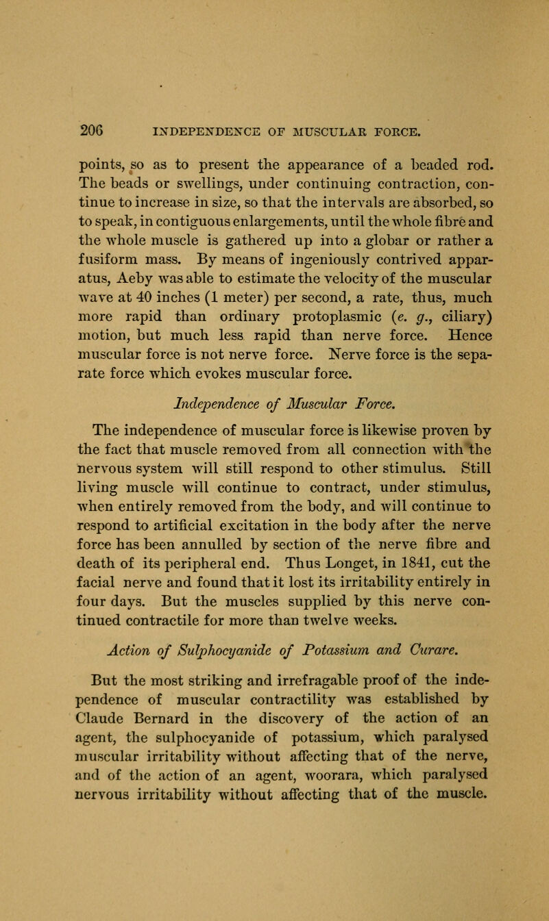 points, so as to present the appearance of a beaded rod. The beads or swellings, under continuing contraction, con- tinue to increase in size, so that the intervals are absorbed, so to speak, in contiguous enlargements, until the whole fibre and the whole muscle is gathered up into a globar or rather a fusiform mass. By means of ingeniously contrived appar- atus, Aeby was able to estimate the velocity of the muscular wave at 40 inches (1 meter) per second, a rate, thus, much more rapid than ordinary protoplasmic (e. #., ciliary) motion, but much less rapid than nerve force. Hence muscular force is not nerve force. Nerve force is the sepa- rate force which evokes muscular force. Independence of Muscular Force. The independence of muscular force is likewise proven by the fact that muscle removed from all connection with the nervous system will still respond to other stimulus. Still living muscle will continue to contract, under stimulus, when entirely removed from the body, and will continue to respond to artificial excitation in the body after the nerve force has been annulled by section of the nerve fibre and death of its peripheral end. Thus Longet, in 1841, cut the facial nerve and found that it lost its irritability entirely in four days. But the muscles supplied by this nerve con- tinued contractile for more than twelve weeks. Action of Sulphocyanide of Potassium and Curare. But the most striking and irrefragable proof of the inde- pendence of muscular contractility was established by Claude Bernard in the discovery of the action of an agent, the sulphocyanide of potassium, which paralysed muscular irritability without affecting that of the nerve, and of the action of an agent, woorara, which paralysed nervous irritability without affecting that of the muscle.