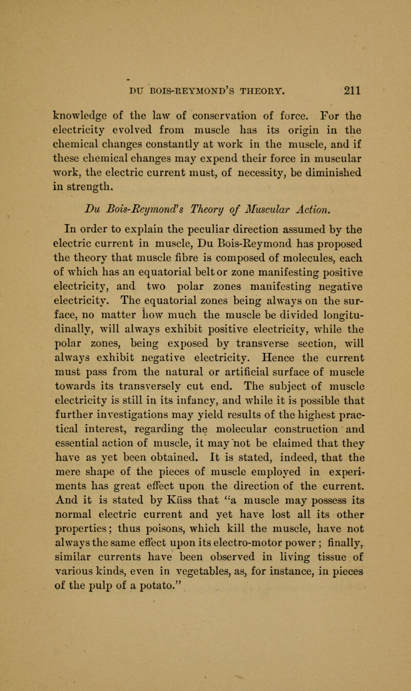 knowledge of the law of conservation of force. For the electricity evolved from muscle has its origin in the chemical changes constantly at work in the muscle, and if these chemical changes may expend their force in muscular work, the electric current must, of necessity, be diminished in strength. Du Bois-ReymoncVs Theory of Muscular Action. In order to explain the peculiar direction assumed by the electric current in muscle, Du Bois-Reymond has proposed the theory that muscle fibre is composed of molecules, each of which has an equatorial belt or zone manifesting positive electricity, and two polar zones manifesting negative electricity. The equatorial zones being always on the sur- face, no matter how much the muscle be divided longitu- dinally, will always exhibit positive electricity, while the polar zones, being exposed by transverse section, will always exhibit negative electricity. Hence the current must pass from the natural or artificial surface of muscle towards its transversely cut end. The subject of muscle electricity is still in its infancy, and while it is possible that further investigations may yield results of the highest prac- tical interest, regarding the molecular construction and essential action of muscle, it may not be claimed that they have as yet been obtained. It is stated, indeed, that the mere shape of the pieces of muscle employed in experi- ments has great effect upon the direction of the current. And it is stated by Kiiss that a muscle may possess its normal electric current and yet have lost all its other properties; thus poisons, which kill the muscle, have not always the same effect upon its electro-motor power ; finally, similar currents have been observed in living tissue of various kinds, even in vegetables, as, for instance, in pieces of the pulp of a potato.