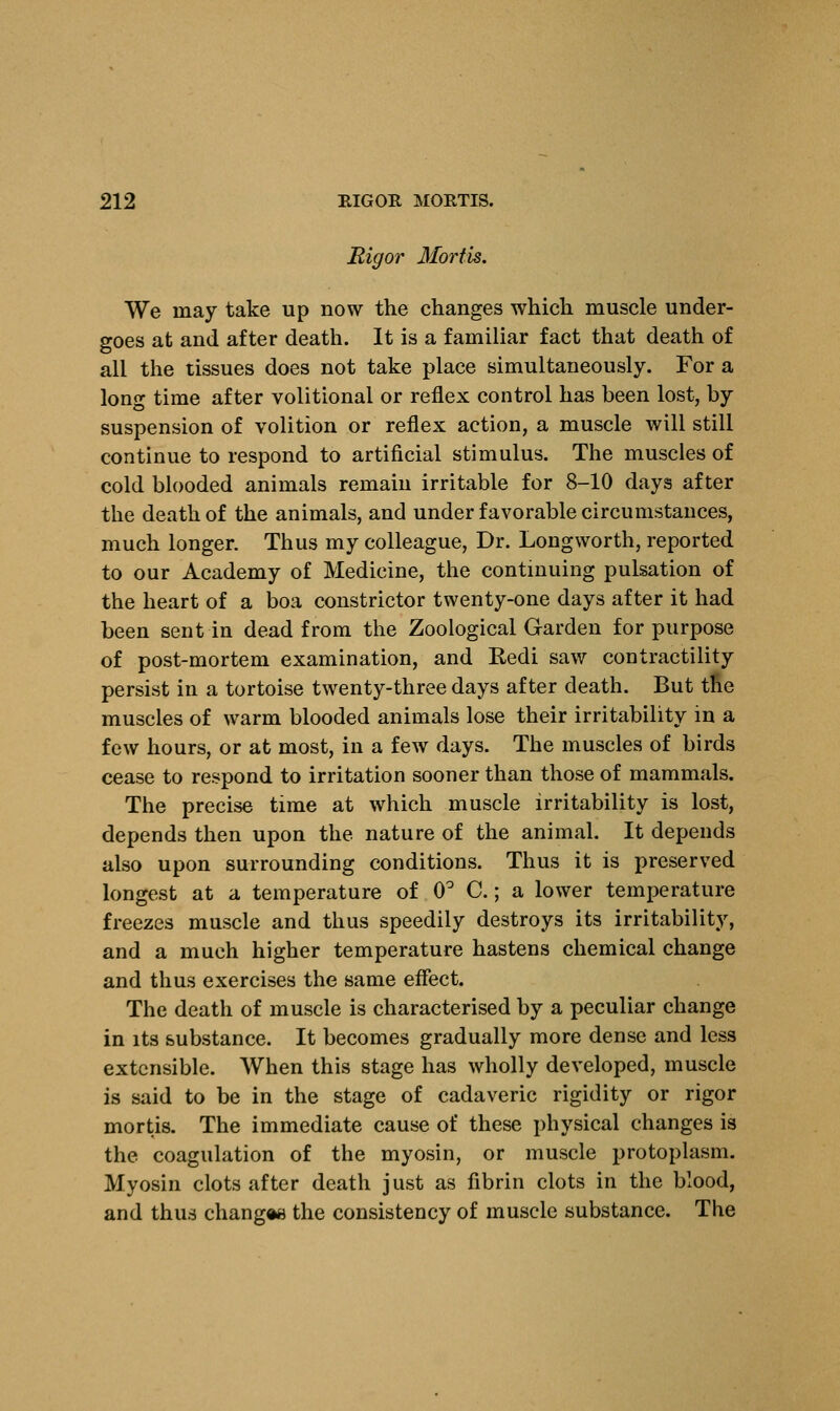 Rigor Mortis. We may take up now the changes which muscle under- goes at and after death. It is a familiar fact that death of all the tissues does not take place simultaneously. For a long time after volitional or reflex control has been lost, by suspension of volition or reflex action, a muscle will still continue to respond to artificial stimulus. The muscles of cold blooded animals remain irritable for 8-10 days after the death of the animals, and under favorable circumstances, much longer. Thus my colleague, Dr. Longworth, reported to our Academy of Medicine, the continuing pulsation of the heart of a boa constrictor twenty-one days after it had been sent in dead from the Zoological Garden for purpose of post-mortem examination, and Redi saw contractility persist in a tortoise twenty-three days after death. But the muscles of warm blooded animals lose their irritability in a few hours, or at most, in a few days. The muscles of birds cease to respond to irritation sooner than those of mammals. The precise time at which muscle irritability is lost, depends then upon the nature of the animal. It depends also upon surrounding conditions. Thus it is preserved longest at a temperature of 0° C.; a lower temperature freezes muscle and thus speedily destroys its irritability, and a much higher temperature hastens chemical change and thus exercises the same effect. The death of muscle is characterised by a peculiar change in its substance. It becomes gradually more dense and less extensible. When this stage has wholly developed, muscle is said to be in the stage of cadaveric rigidity or rigor mortis. The immediate cause of these physical changes is the coagulation of the myosin, or muscle protoplasm. Myosin clots after death just as fibrin clots in the blood, and thus change** the consistency of muscle substance. The