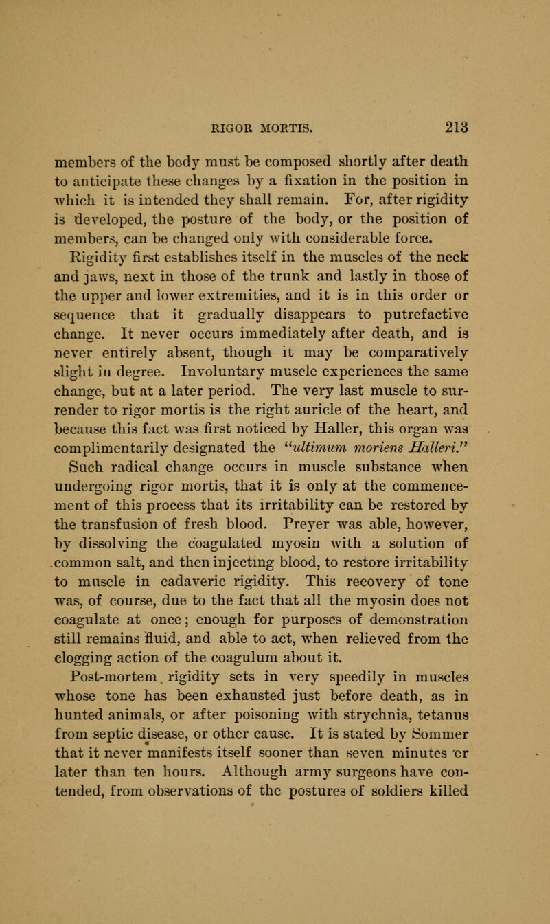 members of the body must be composed shortly after death to anticipate these changes by a fixation in the position in which it is intended they shall remain. For, after rigidity is developed, the posture of the body, or the position of members, can be changed only with considerable force. Rigidity first establishes itself in the muscles of the neck and jaws, next in those of the trunk and lastly in those of the upper and lower extremities, and it is in this order or sequence that it gradually disappears to putrefactive change. It never occurs immediately after death, and is never entirely absent, though it may be comparatively slight in degree. Involuntary muscle experiences the same change, but at a later period. The very last muscle to sur- render to rigor mortis is the right auricle of the heart, and because this fact was first noticed by Haller, this organ was complimentarily designated the ultimum moriens Halleri Such radical change occurs in muscle substance when undergoing rigor mortis, that it is only at the commence- ment of this process that its irritability can be restored by the transfusion of fresh blood. Preyer was able, however, by dissolving the coagulated myosin with a solution of .common salt, and then injecting blood, to restore irritability to muscle in cadaveric rigidity. This recovery of tone was, of course, due to the fact that all the myosin does not coagulate at once; enough for purposes of demonstration still remains fluid, and able to act, when relieved from the clogging action of the coagulum about it. Post-mortem. rigidity sets in very speedily in muscles whose tone has been exhausted just before death, as in hunted animals, or after poisoning with strychnia, tetanus from septic disease, or other cause. It is stated by Sommer that it never manifests itself sooner than seven minutes 'cr later than ten hours. Although army surgeons have con- tended, from observations of the postures of soldiers killed