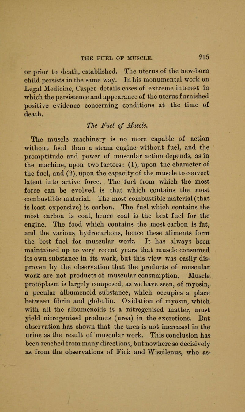 or prior to death, established. The uterus of the new-born child persists in the same way. In his monumental work on Legal Medicine, Casper details cases of extreme interest in which the persistence and appearance of the uterus furnished positive evidence concerning conditions at the time of death. The Fuel of Muscle. The muscle machinery is no more capable of action without food than a steam engine without fuel, and the promptitude and power of muscular action depends, as in the machine, upon two factors: (1), upon the character of the fuel, and (2), upon the capacity of the muscle to convert latent into active force. The fuel from which the most force can be evolved is that which contains the most combustible material. The most combustible material (that is least expensive) is carbon. The fuel which contains the most carbon is coal, hence coal is the best fuel for the engine. The food which contains the most carbon is fat, and the various hydrocarbons, hence these aliments form the best fuel for muscular work. It has always been maintained up to very recent years that muscle consumed its own substance in its work, but this view was easily dis- proven by the observation that the products of muscular work are not products of muscular consumption. Muscle protoplasm is largely composed, as we have seen, of myosin, a pecular albumenoid substance, which occupies a place between fibrin and globulin. Oxidation of myosin, which with all the albumenoids is a nitrogenised matter, must yield nitrogenised products (urea) in the excretions. But observation has shown that the urea is not increased in the urine as the result of muscular work. This conclusion has been reached from many directions, but nowhere so decisively as from the observations of Fick and Wiscilenus, who as-