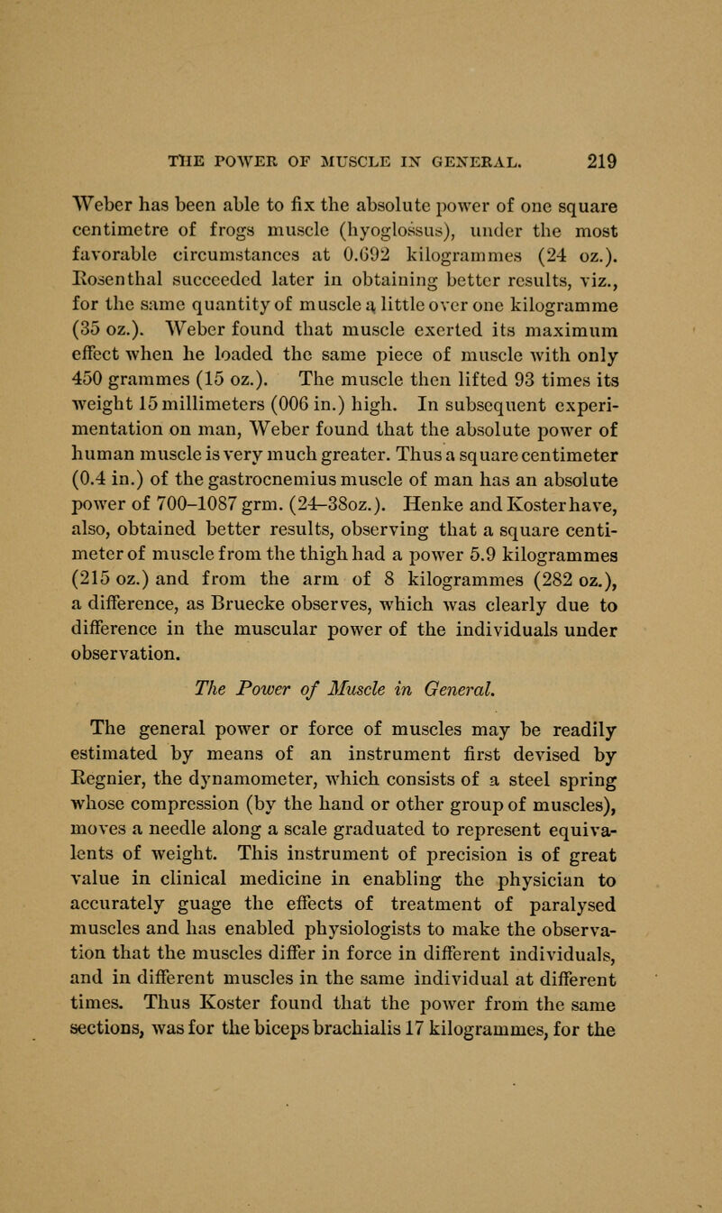 Weber has been able to fix the absolute power of one square centimetre of frogs muscle (hyoglossus), under the most favorable circumstances at 0.G02 kilogrammes (24 oz.). Rosenthal succeeded later in obtaining better results, viz., for the same quantity of muscle a little over one kilogramme (35 oz.). Weber found that muscle exerted its maximum effect when he loaded the same piece of muscle with only 450 grammes (15 oz.). The muscle then lifted 93 times its weight 15 millimeters (006 in.) high. In subsequent experi- mentation on man, Weber found that the absolute power of human muscle is very much greater. Thus a square centimeter (0.4 in.) of the gastrocnemius muscle of man has an absolute power of 700-1087 grm. (24-38oz.). Henke and Kosterhave, also, obtained better results, observing that a square centi- meter of muscle from the thigh had a power 5.9 kilogrammes (215 oz.) and from the arm of 8 kilogrammes (282 oz.), a difference, as Bruecke observes, which was clearly due to difference in the muscular power of the individuals under observation. The Power of Muscle in General. The general power or force of muscles may be readily estimated by means of an instrument first devised by Regnier, the dynamometer, which consists of a steel spring whose compression (by the hand or other group of muscles), moves a needle along a scale graduated to represent equiva- lents of weight. This instrument of precision is of great value in clinical medicine in enabling the physician to accurately guage the effects of treatment of paralysed muscles and has enabled physiologists to make the observa- tion that the muscles differ in force in different individuals, and in different muscles in the same individual at different times. Thus Koster found that the power from the same sections, was for the biceps brachialis 17 kilogrammes, for the