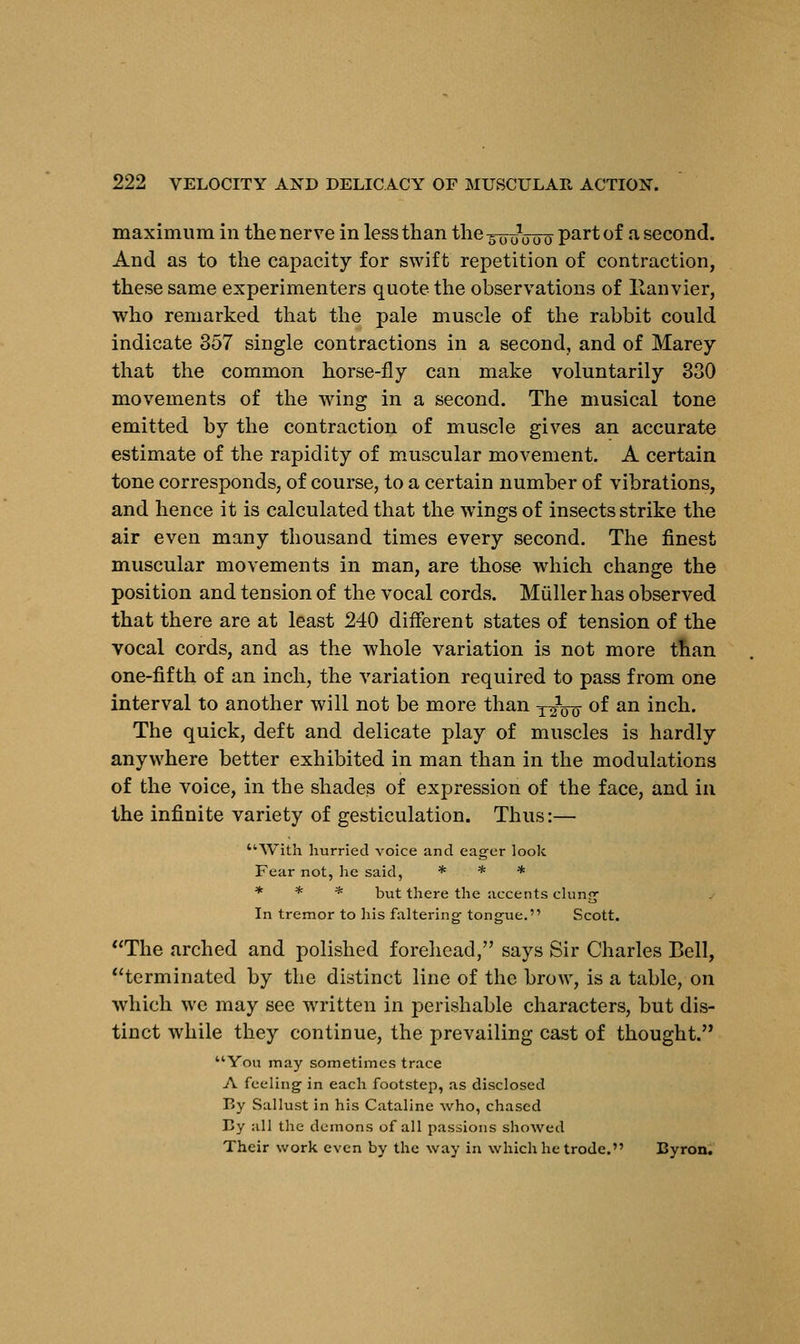 maximum in the nerve in less than the ^rroVoo Par* °f a second. And as to the capacity for swift repetition of contraction, these same experimenters quote the observations of llanvier, who remarked that the pale muscle of the rabbit could indicate 357 single contractions in a second, and of Marey that the common horse-fly can make voluntarily 330 movements of the wing in a second. The musical tone emitted by the contraction of muscle gives an accurate estimate of the rapidity of muscular movement. A certain tone corresponds, of course, to a certain number of vibrations, and hence it is calculated that the wings of insects strike the air even many thousand times every second. The finest muscular movements in man, are those which change the position and tension of the vocal cords. Muller has observed that there are at least 240 different states of tension of the vocal cords, and as the whole variation is not more than one-fifth of an inch, the variation required to pass from one interval to another will not be more than x^Vu of an inch. The quick, deft and delicate play of muscles is hardly anywhere better exhibited in man than in the modulations of the voice, in the shades of expression of the face, and in the infinite variety of gesticulation. Thus:— With hurried voice and eager look Fear not, he said, * * * * * * but there the accents clung In tremor to his faltering- tongue. Scott. The arched and polished forehead, says Sir Charles Bell, terminated by the distinct line of the brow, is a table, on which we may see written in perishable characters, but dis- tinct while they continue, the prevailing cast of thought. You may sometimes trace A feeling in each footstep, as disclosed By Sallust in his Cataline who, chased By all the demons of all passions showed Their work even by the way in which he trode. Byron.