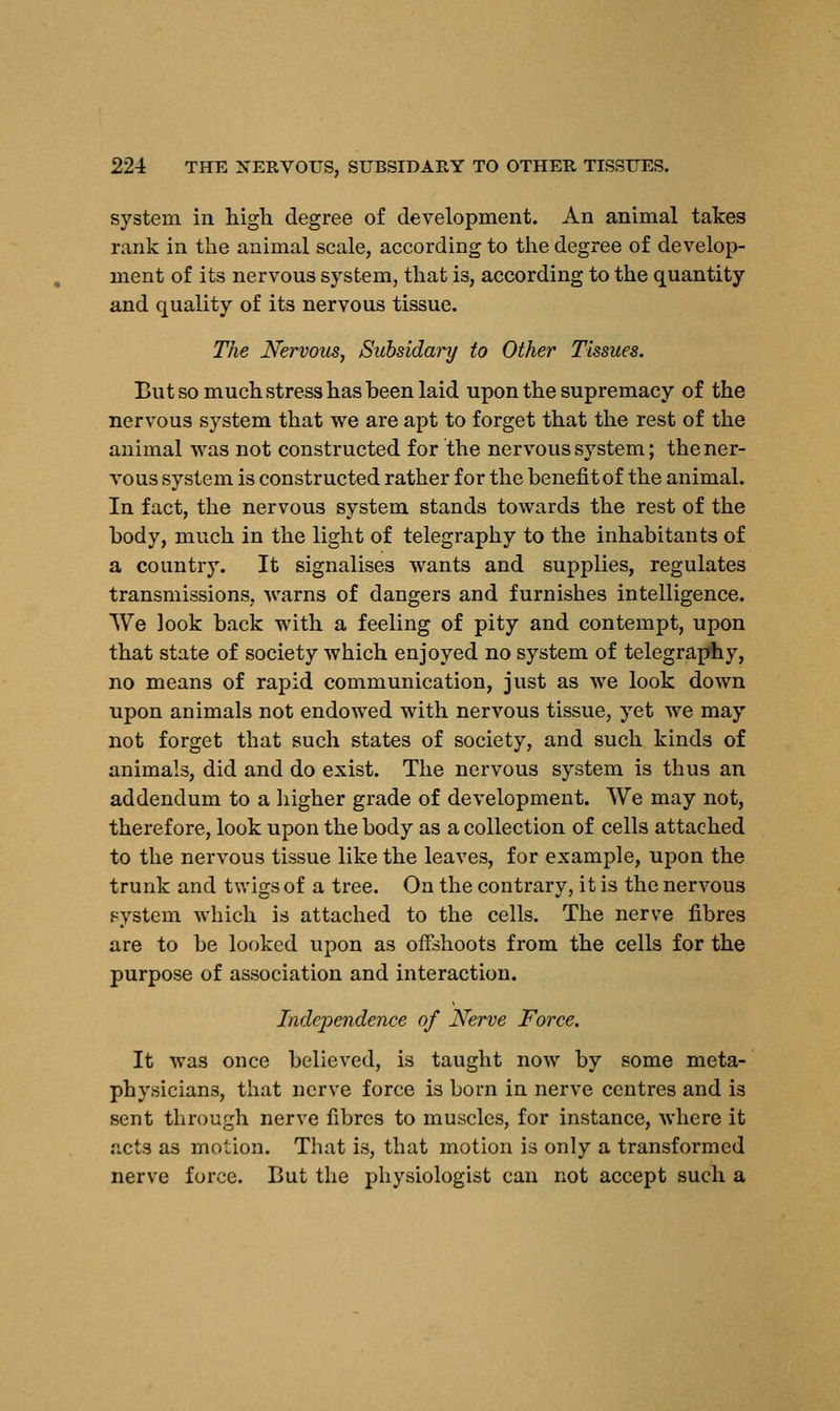 system in high degree of development. An animal takes rank in the animal scale, according to the degree of develop- ment of its nervous system, that is, according to the quantity and quality of its nervous tissue. The Nervous, Subsidary to Other Tissues. But so much stress has been laid upon the supremacy of the nervous system that we are apt to forget that the rest of the animal was not constructed for the nervous system; the ner- vous system is constructed rather for the benefit of the animal. In fact, the nervous system stands towards the rest of the body, much in the light of telegraphy to the inhabitants of a country. It signalises wants and supplies, regulates transmissions, warns of dangers and furnishes intelligence. We look back with a feeling of pity and contempt, upon that state of society which enjoyed no system of telegraphy, no means of rapid communication, just as we look down upon animals not endowed with nervous tissue, yet we may not forget that such states of society, and such kinds of animals, did and do exist. The nervous system is thus an addendum to a higher grade of development. We may not, therefore, look upon the body as a collection of cells attached to the nervous tissue like the leaves, for example, upon the trunk and twigs of a tree. On the contrary, it is the nervous system which is attached to the cells. The nerve fibres are to be looked upon as offshoots from the cells for the purpose of association and interaction. Independence of Nerve Force. It was once believed, is taught now by some meta- physicians, that nerve force is born in nerve centres and is sent through nerve fibres to muscles, for instance, where it acts as motion. That is, that motion is only a transformed nerve force. But the physiologist can not accept such a