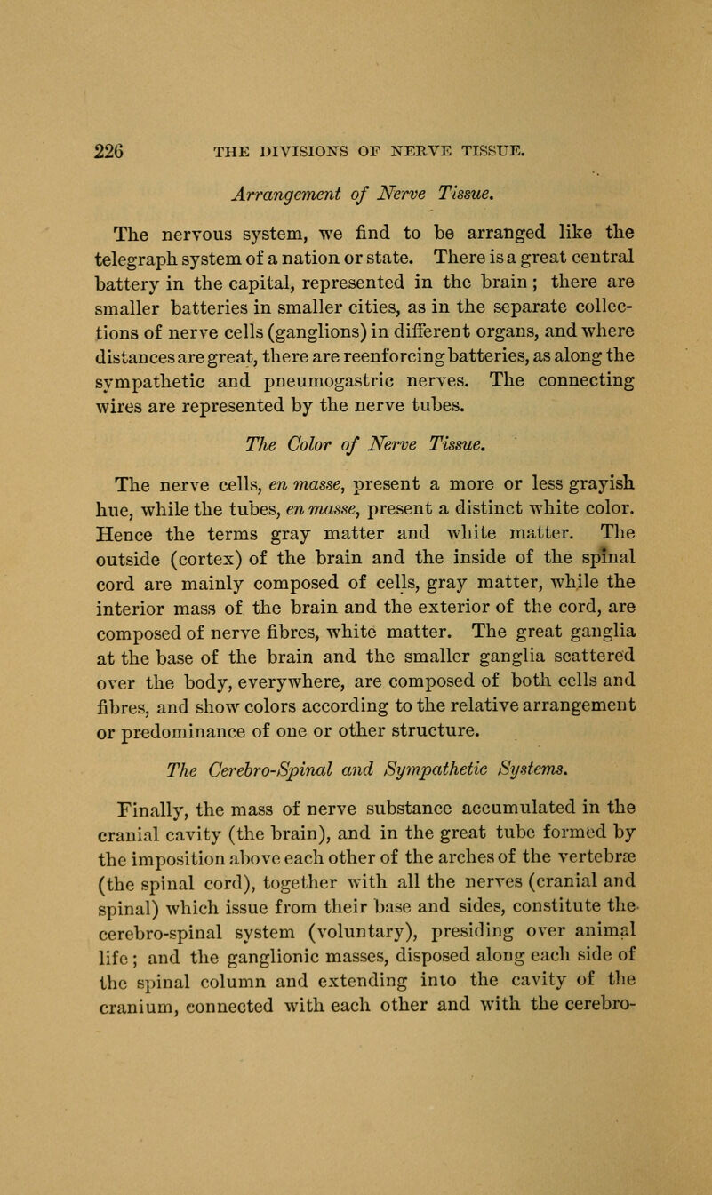 Arrangement of Nerve Tissue. The nervous system, we find to be arranged like the telegraph system of a nation or state. There is a great central battery in the capital, represented in the brain; there are smaller batteries in smaller cities, as in the separate collec- tions of nerve cells (ganglions) in different organs, and where distances are great, there are reenforcing batteries, as along the sympathetic and pneumogastric nerves. The connecting wires are represented by the nerve tubes. The Color of Nerve Tissue. The nerve cells, en masse, present a more or less grayish hue, while the tubes, en masse, present a distinct white color. Hence the terms gray matter and white matter. The outside (cortex) of the brain and the inside of the spinal cord are mainly composed of cells, gray matter, while the interior mass of the brain and the exterior of the cord, are composed of nerve fibres, white matter. The great ganglia at the base of the brain and the smaller ganglia scattered over the body, everywhere, are composed of both cells and fibres, and show colors according to the relative arrangement or predominance of one or other structure. The Cerebro-Spinal and Sympathetic Systems. Finally, the mass of nerve substance accumulated in the cranial cavity (the brain), and in the great tube formed by the imposition above each other of the arches of the vertebra? (the spinal cord), together with all the nerves (cranial and spinal) which issue from their base and sides, constitute the cerebro-spinal system (voluntary), presiding over animal life ; and the ganglionic masses, disposed along each side of the spinal column and extending into the cavity of the cranium, connected with each other and with the cerebro-