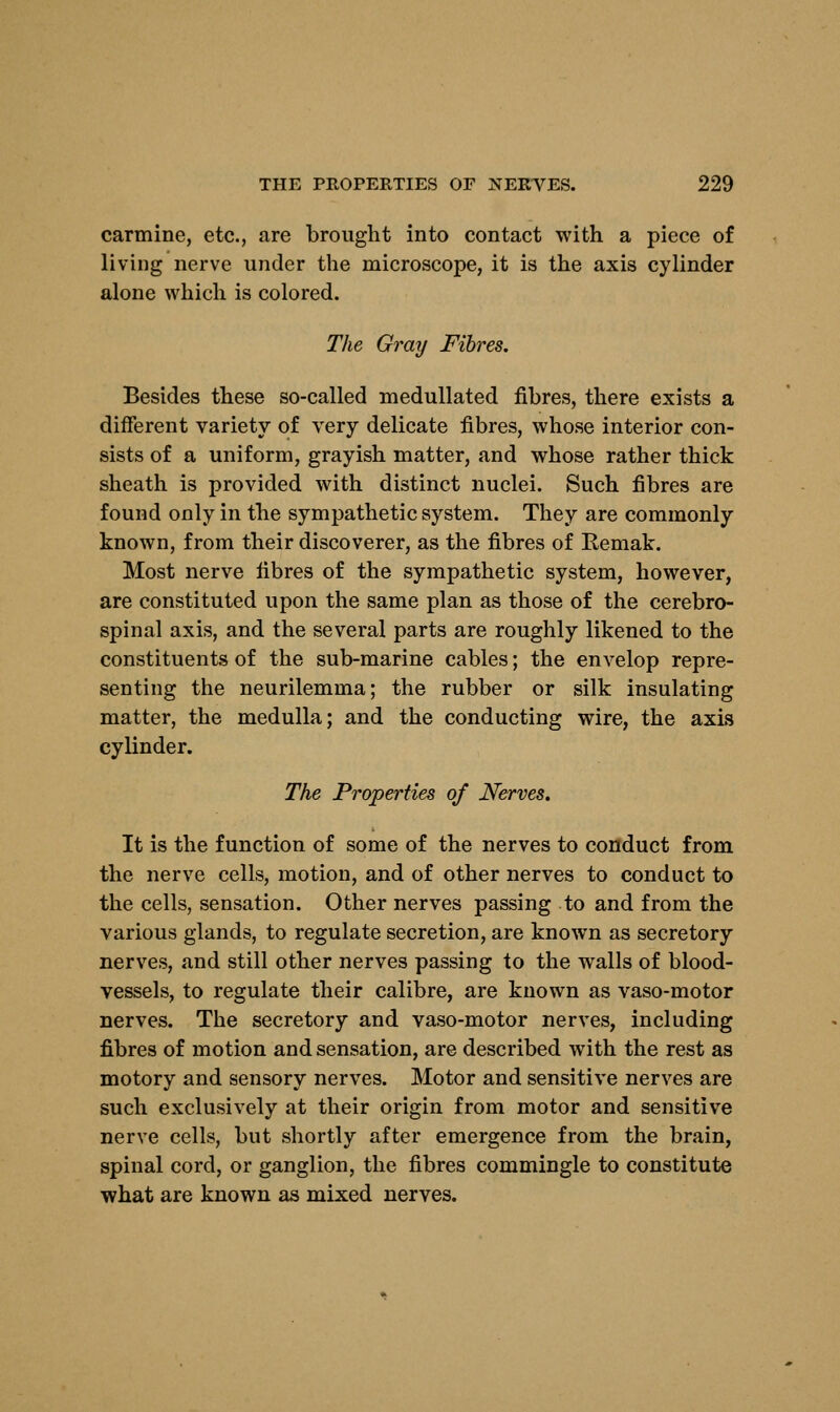 carmine, etc., are brought into contact with a piece of living nerve under the microscope, it is the axis cylinder alone which is colored. The Gray Fibres. Besides these so-called medullated fibres, there exists a different variety of very delicate fibres, whose interior con- sists of a uniform, grayish matter, and whose rather thick sheath is provided with distinct nuclei. Such fibres are found only in the sympathetic system. They are commonly known, from their discoverer, as the fibres of Remak. Most nerve fibres of the sympathetic system, however, are constituted upon the same plan as those of the cerebro- spinal axis, and the several parts are roughly likened to the constituents of the sub-marine cables; the envelop repre- senting the neurilemma; the rubber or silk insulating matter, the medulla; and the conducting wire, the axis cylinder. The Properties of Nerves. It is the function of some of the nerves to conduct from the nerve cells, motion, and of other nerves to conduct to the cells, sensation. Other nerves passing to and from the various glands, to regulate secretion, are known as secretory nerves, and still other nerves passing to the walls of blood- vessels, to regulate their calibre, are known as vaso-motor nerves. The secretory and vaso-motor nerves, including fibres of motion and sensation, are described with the rest as motory and sensory nerves. Motor and sensitive nerves are such exclusively at their origin from motor and sensitive nerve cells, but shortly after emergence from the brain, spinal cord, or ganglion, the fibres commingle to constitute what are known as mixed nerves.