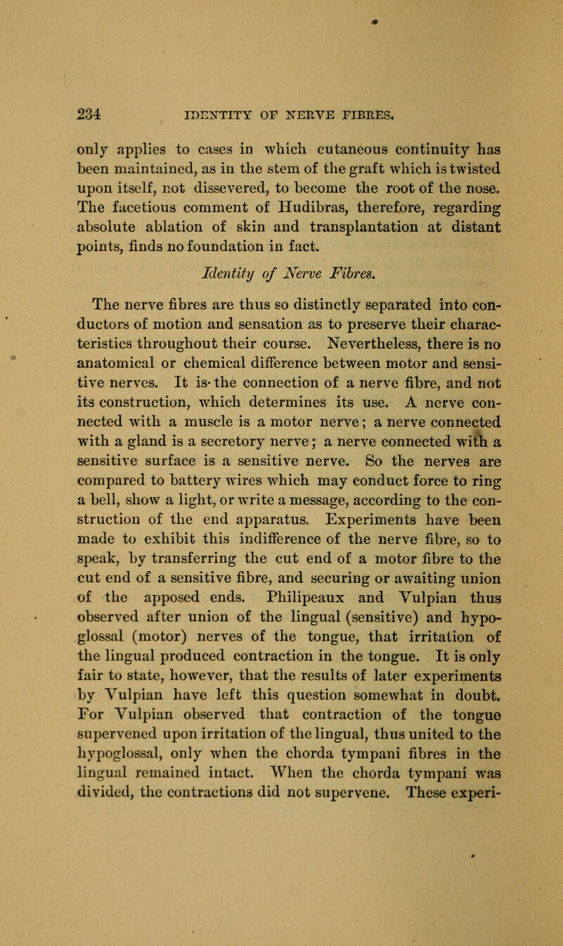 only applies to cases in which cutaneous continuity has been maintained, as in the stem of the graft which is twisted upon itself, not dissevered, to become the root of the nose. The facetious comment of Hudibras, therefore, regarding absolute ablation of skin and transplantation at distant points, finds no foundation in fact. Identity of Nerve Fibres. The nerve fibres are thus so distinctly separated into con- ductors of motion and sensation as to preserve their charac- teristics throughout their course. Nevertheless, there is no anatomical or chemical difference between motor and sensi- tive nerves. It is- the connection of a nerve fibre, and not its construction, which determines its use. A nerve con- nected with a muscle is a motor nerve; a nerve connected with a gland is a secretory nerve; a nerve connected with a sensitive surface is a sensitive nerve. So the nerves are compared to battery wires which may conduct force to ring a bell, show a light, or write a message, according to the con- struction of the end apparatus. Experiments have been made to exhibit this indifference of the nerve fibre, so to speak, by transferring the cut end of a motor fibre to the cut end of a sensitive fibre, and securing or awaiting union of the apposed ends. Philipeaux and Vulpian thus observed after union of the lingual (sensitive) and hypo- glossal (motor) nerves of the tongue, that irritation of the lingual produced contraction in the tongue. It is only fair to state, however, that the results of later experiments by Vulpian have left this question somewhat in doubt. For Vulpian observed that contraction of the tongue supervened upon irritation of the lingual, thus united to the hypoglossal, only when the chorda tympani fibres in the lingual remained intact. When the chorda tympani was divided, the contractions did not supervene. These experi-