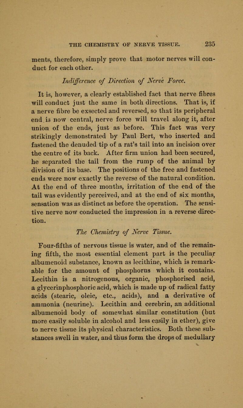 ments, therefore, simply prove that motor nerves will con- duct for each other. Indifference of Direction of Nerve Force. It is, however, a clearly established fact that nerve fibres will conduct just the same in both directions. That is, if a nerve fibre be exsected and reversed, so that its peripheral end is now central, nerve force will travel along it, after union of the ends, just as before. This fact was very strikingly demonstrated by Paul Bert, who inserted and fastened the denuded tip of a rat's tail into an incision over the centre of its back. After firm union had been secured, he separated the tail from the rump of the animal by division of its base. The positions of the free and fastened ends were now exactly the reverse of the natural condition. At the end of three months, irritation of the end of the tail was evidently perceived, and at the end of six months, sensation was as distinct as before the operation. The sensi- tive nerve now conducted the impression in a reverse direc- tion. The Chemistry of Nerve Tissue. Four-fifths of nervous tissue is water, and of the remain- ing fifth, the most essential element part is the peculiar albumenoid substance, known as lecithine, which is remark- able for the amount of phosphorus which it contains. Lecithin is a nitrogenous, organic, phosphorised acid, a glycerinphosphoricacid, which is made up of radical fatty acids (stearic, oleic, etc., acids), and a derivative of ammonia (neurine). Lecithin and cerebrin, an additional albumenoid body of somewhat similar constitution (but more easily soluble in alcohol and less easily in ether), give to nerve tissue its physical characteristics. Both these sub- stances swell in water, and thus form the drops of medullary