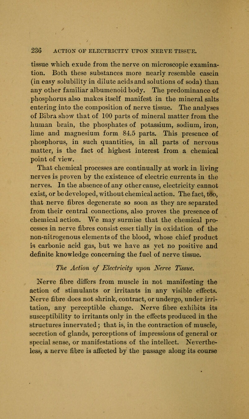 tissue which exude from the nerve on microscopic examina- tion. Both these substances more nearly resemble casein (in easy solubility in dilute acids and solutions of soda) than any other familiar albumenoid body. The predominance of phosphorus also makes itself manifest in the mineral salts entering into the composition of nerve tissue. The analyses of Bibra show that of 100 parts of mineral matter from the human brain, the phosphates of potassium, sodium, iron, lime and magnesium form 84.5 parts. This presence of phosphorus, in such quantities, in all parts of nervous matter, is the fact of highest interest from a chemical point of view. That chemical processes are continually at work in living nerves is proven by the existence of electric currents in the nerves. In the absence of any other cause, electricity cannot exist, or be developed, without chemical action. The fact, too, that nerve fibres degenerate so soon as they are separated from their central connections, also proves the presence of chemical action. We may surmise that the chemical pro- cesses in nerve fibres consist essei tially in oxidation of the non-nitrogenous elements of the blood, whose chief product is carbonic acid gas, but we have as yet no positive and definite knowledge concerning the fuel of nerve tissue. The Action of Electricity upon Nerve Tissue. Nerve fibre differs from muscle in not manifesting the action of stimulants or irritants in any visible effects. Nerve fibre does not shrink, contract, or undergo, under irri- tation, any perceptible change. Nerve fibre exhibits its susceptibility to irritants only in the effects produced in the structures innervated; that is, in the contraction of muscle, secretion of glands, perceptions of impressions of general or special sense, or manifestations of the intellect. Neverthe- less, a nerve fibre is affected by the passage along its course