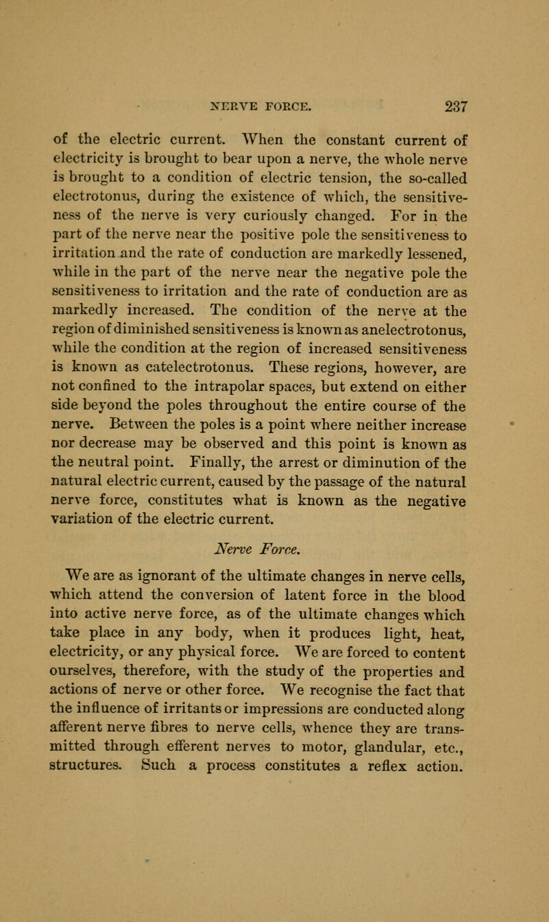 of the electric current. When the constant current of electricity is brought to bear upon a nerve, the whole nerve is brought to a condition of electric tension, the so-called electrotonus, during the existence of which, the sensitive- ness of the nerve is very curiously changed. For in the part of the nerve near the positive pole the sensitiveness to irritation and the rate of conduction are markedly lessened, while in the part of the nerve near the negative pole the sensitiveness to irritation and the rate of conduction are as markedly increased. The condition of the nerve at the region of diminished sensitiveness is known as anelectrotonus, while the condition at the region of increased sensitiveness is known as catelectrotonus. These regions, however, are not confined to the intrapolar spaces, but extend on either side beyond the poles throughout the entire course of the nerve. Between the poles is a point where neither increase nor decrease may be observed and this point is known as the neutral point. Finally, the arrest or diminution of the natural electric current, caused by the passage of the natural nerve force, constitutes what is known as the negative variation of the electric current. Nerve Force. We are as ignorant of the ultimate changes in nerve cells, which attend the conversion of latent force in the blood into active nerve force, as of the ultimate changes which take place in any body, when it produces light, heat, electricity, or any physical force. We are forced to content ourselves, therefore, with the study of the properties and actions of nerve or other force. We recognise the fact that the influence of irritants or impressions are conducted along afferent nerve fibres to nerve cells, whence they are trans- mitted through efferent nerves to motor, glandular, etc., structures. Such a process constitutes a reflex action.