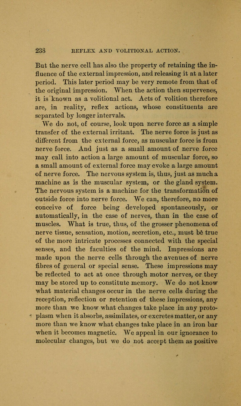 But the nerve cell has also the property of retaining the in- fluence of the external impression, and releasing it at a later period. This later period may be very remote from that of the original impression. When the action then supervenes, it is known as a volitional act. Acts of volition therefore are, in reality, reflex actions, whose constituents are separated by longer intervals. We do not, of course, look upon nerve force as a simple transfer of the external irritant. The nerve force is just as different from the external force, as muscular force is from nerve force. And just as a small amount of nerve force may call into action a large amount of muscular force, so a small amount of external force may evoke a large amount of nerve force. The nervous system is, thus, just as much a machine as is the muscular system, or the gland system. The nervous system is a machine for the transformation of outside force into nerve force. We can, therefore, no more conceive of force being developed spontaneously, or automatically, in the case of nerves,, than in the case of muscles. What is true, thus, of the grosser phenomena of nerve tissue, sensation, motion, secretion, etc., must be true of the more intricate processes connected with the special senses, and the faculties of the mind. Impressions are made upon the nerve cells through the avenues of nerve fibres of general or special sense. These impressions may be reflected to act at once through motor nerves, or they may be stored up to constitute memory. We do not know what material changes occur in the nerve cells during the reception, reflection or retention of these impressions, any more than we know what changes take place in any proto- plasm when it absorbs, assimilates, or excretes matter, or any more than we know what changes take place in an iron bar when it becomes magnetic. We appeal in our ignorance to molecular changes, but we do not accept them as positive