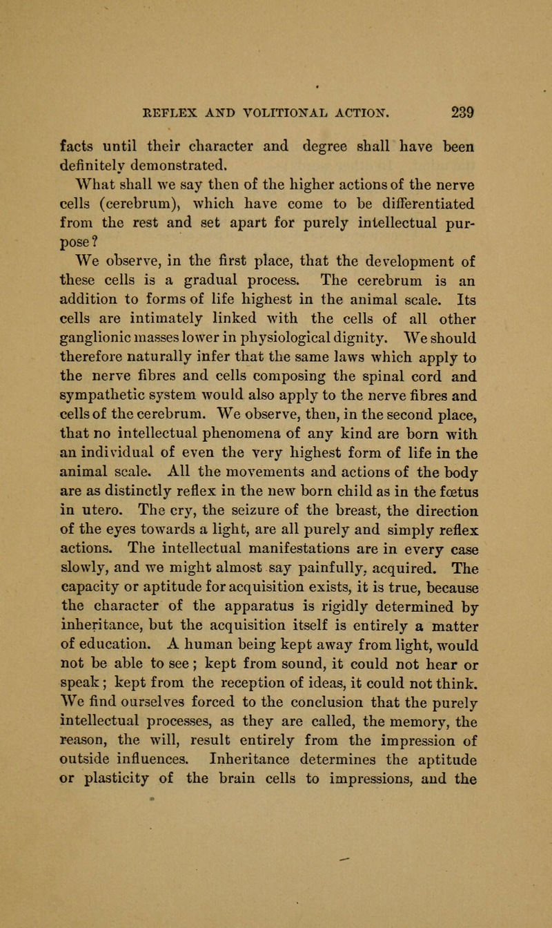 facts until their character and degree shall have been definitely demonstrated. What shall we say then of the higher actions of the nerve cells (cerebrum), which have come to be differentiated from the rest and set apart for purely intellectual pur- pose? We observe, in the first place, that the development of these cells is a gradual process. The cerebrum is an addition to forms of life highest in the animal scale. Its cells are intimately linked with the cells of all other ganglionic masses lower in physiological dignity. We should therefore naturally infer that the same laws which apply to the nerve fibres and cells composing the spinal cord and sympathetic system would also apply to the nerve fibres and cells of the cerebrum. We observe, then, in the second place, that no intellectual phenomena of any kind are born with an individual of even the very highest form of life in the animal scale. All the movements and actions of the body are as distinctly reflex in the new born child as in the foetus in utero. The cry, the seizure of the breast, the direction of the eyes towards a light, are all purely and simply reflex actions. The intellectual manifestations are in every case slowly, and we might almost say painfully, acquired. The capacity or aptitude for acquisition exists, it is true, because the character of the apparatus is rigidly determined by inheritance, but the acquisition itself is entirely a matter of education. A human being kept away from light, would not be able to see; kept from sound, it could not hear or speak; kept from the reception of ideas, it could not think. We find ourselves forced to the conclusion that the purely intellectual processes, as they are called, the memory, the reason, the will, result entirely from the impression of outside influences. Inheritance determines the aptitude or plasticity of the brain cells to impressions, and the