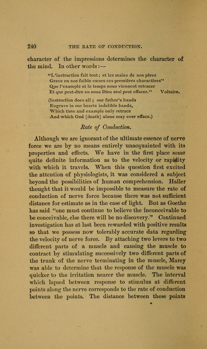 character of the impressions determines the character of the mind. In other words:— •'L'instruction fait tout; et les mains de nos peres Grave en nos faible cceurs ces premieres characteres Que l'example et le temps nous viennent retracer Et que peut-etre en nous Dieu seul peut effacer. Voltaire. (Instruction does all ; our father's hands Engrave in our hearts indelible bands, Which time and example only retrace And which God [death] alone may ever efface.) Hate of Conduction. Although we are ignorant of the ultimate essence of nerve force we are by no means entirely unacquainted with its properties and effects. We have in the first place some quite definite information as to the velocity or rapidity with which it travels. When this question first excited the attention of physiologists, it was considered a subject beyond the possibilities of human comprehension. Haller thought that it would be impossible to measure the rate of conduction of nerve force because there was not sufficient distance for estimate as in the case of light. But as Goethe has said one must continue to believe the inconceivable to be conceivable, else there will be no discovery. Continued investigation has at last been rewarded with positive results so that we possess now tolerably accurate data regarding the velocity of nerve force. By attaching two levers to two different parts of a muscle and causing the muscle to contract by stimulating successively two different parts of the trunk of the nerve terminating in the muscle, Marey wras able to determine that the response of the muscle was quicker to the irritation nearer the muscle. The interval which lapsed between response to stimulus at different points along the nerve corresponds to the rate of conduction between the points. The distance between these points