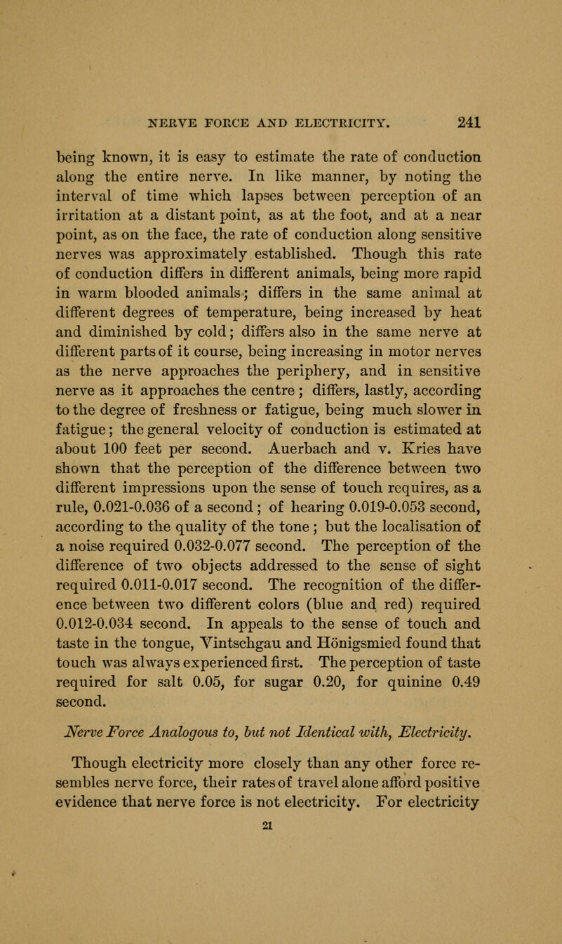 being known, it is easy to estimate the rate of conduction along the entire nerve. In like manner, by noting the interval of time which lapses between perception of an irritation at a distant point, as at the foot, and at a near point, as on the face, the rate of conduction along sensitive nerves was approximately established. Though this rate of conduction differs in different animals, being more rapid in warm blooded animals; differs in the same animal at different degrees of temperature, being increased by heat and diminished by cold; differs also in the same nerve at different parts of it course, being increasing in motor nerves as the nerve approaches the periphery, and in sensitive nerve as it approaches the centre ; differs, lastly, according to the degree of freshness or fatigue, being much slower in fatigue; the general velocity of conduction is estimated at about 100 feet per second. Auerbach and v. Kries have shown that the perception of the difference between two different impressions upon the sense of touch requires, as a rule, 0.021-0.036 of a second ; of hearing 0.019-0.053 second, according to the quality of the tone ; but the localisation of a noise required 0.032-0.077 second. The perception of the difference of two objects addressed to the sense of sight required 0.011-0.017 second. The recognition of the differ- ence between two different colors (blue and red) required 0.012-0.034 second. In appeals to the sense of touch and taste in the tongue, Yintschgau and Honigsmied found that touch was always experienced first. The perception of taste required for salt 0.05, for sugar 0.20, for quinine 0.49 second. Nerve Force Analogous to, but not Identical with, Electricity. Though electricity more closely than any other force re- sembles nerve force, their rates of travel alone afford positive evidence that nerve force is not electricity. For electricity 21