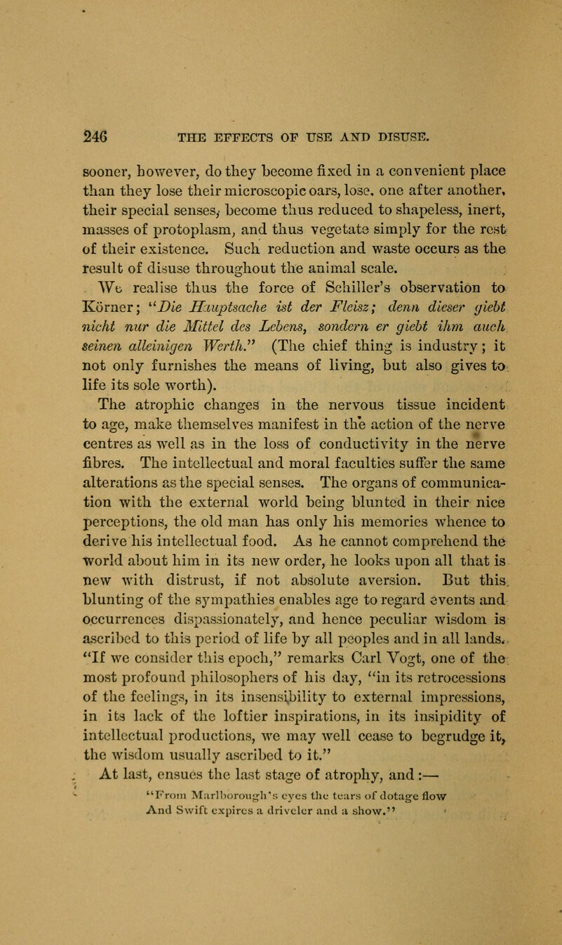 sooner, however, do they become fixed in a convenient place than they lose their microscopic oars, lose, one after another, their special senses,- become thus reduced to shapeless, inert, masses of protoplasm, and thus vegetate simply for the rest of their existence. Such reduction and waste occurs as the result of disuse throughout the animal scale. Wo realise thus the force of Schiller's observation to Korner; ilDie Hauptsache ist der Fleisz; clenn dleser giebt iiicht nur die Mlttel des Lebens, sondern er giebt ihm auch seinen alleinigen Werth. (The chief thing is industry; it not only furnishes the means of living, but also gives to life its sole worth). The atrophic changes in the nervous tissue incident to age, make themselves manifest in the action of the nerve centres as well as in the loss of conductivity in the nerve fibres. The intellectual and moral faculties suffer the same alterations as the special senses. The organs of communica- tion with the external world being blunted in their nice perceptions, the old man has only his memories whence to derive his intellectual food. As he cannot comprehend the world about him in its new order, he looks upon all that is new with distrust, if not absolute aversion. But this, blunting of the sympathies enables age to regard events and occurrences dispassionately, and hence peculiar wisdom is ascribed to this period of life by all peoples and in all lands, If we consider this epoch, remarks Carl Vogt, one of the most profound philosophers of his day, in its retrocessions of the feelings, in its insensibility to external impressions, in its lack of the loftier inspirations, in its insipidity of intellectual productions, we may well cease to begrudge it, the wisdom usually ascribed to it. At last, ensues the last stage of atrophy, and :— From Marlborough's eyes the tears of dotage flow And Swift expires a driveler and a show.