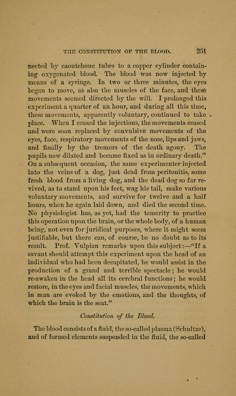 nectcd by caoutchouc tubes to a copper cylinder contain- ing oxygenated blood. The blood was now injected by means of a syringe. In two or three minutes, the eyes began to move, as also the muscles of the face, and these movements seemed directed by the will. I prolonged this experiment a quarter of an hour, and during all this time, these movements, apparently voluntary, continued to take place. When I ceased the injections, the movements ceased and were soon replaced by convulsive movements of the eyes, face, respiratory movements of the nose, lips and jaws, and finally by the tremors of the death agony. The pupils now dilated and became fixed as in ordinary death. On a subsequent occasion, the same experimenter injected into the veins of a dog, just dead from peritonitis, some fresh blood from a living dog, and the dead dog so far re- vived, as to stand upon his feet, wag his tail, make various voluntary movements, and survive for twelve and a half hours, when he again laid down, and died the second time. No physiologist has, as yet, had the temerity to practice this operation upon the brain, or the whole body, of a human being, not even for juridical purposes, where it might seem justifiable, but there can, of course, be no doubt as to its result. Prof. Vulpian remarks upon this subject:—If a savant should attempt this experiment upon the head of an individual who had been decapitated, he would assist in the production of a grand and terrible spectacle ; he would re-awaken in the head all its cerebral functions; he wTould restore, in the eyes and facial muscles, the movements, which in man are evoked by the emotions, and the thoughts, of which the brain is the seat. Constitution of the Blood. The blood consists of a fluid, the so-called plasma (Schultze), and of formed elements suspended in the fluid, the so-called