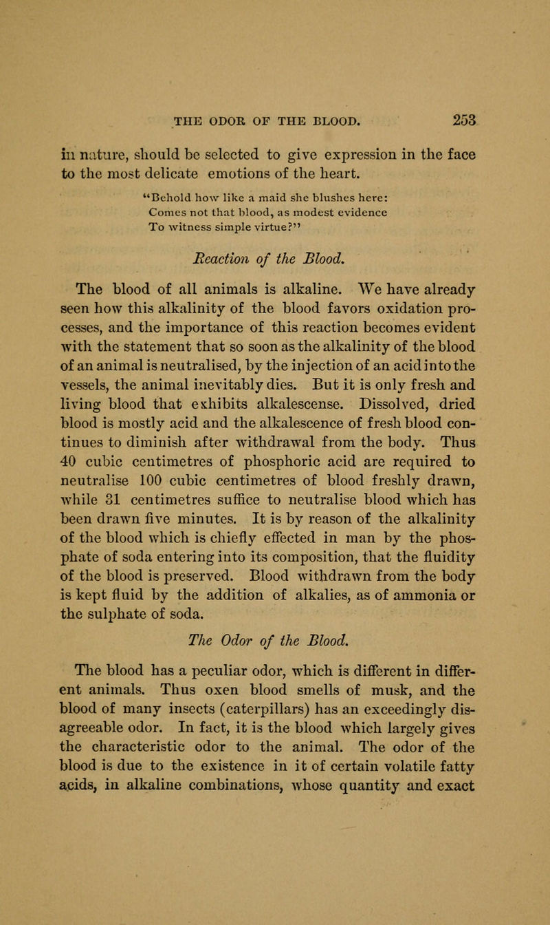 in nature, should be selected to give expression in the face to the most delicate emotions of the heart. Behold how like a maid she blushes here: Conies not that blood, as modest evidence To witness simple virtue? Reaction of the Blood. The blood of all animals is alkaline. We have already seen how this alkalinity of the blood favors oxidation pro- cesses, and the importance of this reaction becomes evident with the statement that so soon as the alkalinity of the blood of an animal is neutralised, by the injection of an acid into the vessels, the animal inevitably dies. But it is only fresh and living blood that exhibits alkalescense. Dissolved, dried blood is mostly acid and the alkalescence of fresh blood con- tinues to diminish after withdrawal from the body. Thus 40 cubic centimetres of phosphoric acid are required to neutralise 100 cubic centimetres of blood freshly drawn, while 31 centimetres suffice to neutralise blood which has been drawn five minutes. It is by reason of the alkalinity of the blood which is chiefly effected in man by the phos- phate of soda entering into its composition, that the fluidity of the blood is preserved. Blood withdrawn from the body is kept fluid by the addition of alkalies, as of ammonia or the sulphate of soda. The Odor of the Blood. The blood has a peculiar odor, which is different in differ- ent animals. Thus oxen blood smells of musk, and the blood of many insects (caterpillars) has an exceedingly dis- agreeable odor. In fact, it is the blood which largely gives the characteristic odor to the animal. The odor of the blood is due to the existence in it of certain volatile fatty acids, in alkaline combinations, whose quantity and exact
