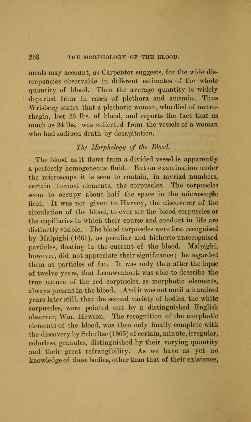 meals may account, as Carpenter suggests, for the wide dis- crepancies observable in different estimates of the whole quantity of blood. Then the average quantity is widely departed from in cases of plethora and anaemia. Thus Wrisberg states that a plethoric woman, who died of metro- rhagia, lost 26 lbs. of blood, and reports the fact that as much as 24 lbs. was collected from the vessels of a woman who had suffered death by decapitation. The Morphology of the Blood. The blood as it flows from a divided vessel is apparently a perfectly homogeneous fluid. But on examination under the microscope it is seen to contain, in myriad numbers, certain formed elements, the corpuscles. The corpuscles seem to occupy about half the space in the microscopic field. It was not given to Harvey, the discoverer of the circulation of the blood, to ever see the blood corpuscles or the capillaries in which their course and conduct in life are distinctly visible. The blood corpuscles were first recognised by Malpighi (1661), as peculiar and hitherto unrecognised particles, floating in the current of the blood. Malpighi, however, did not appreciate their significance ; he regarded them as particles of fat. It was only then after the lapse of twelve years, that Leeuwenhoek was able to describe the true nature of the red corpuscles, as morphotic elements, always present in the blood. And it was not until a hundred years later still, that the second variety of bodies, the white corpuscles, were pointed out by a distinguished English observer, Wm. Hewson. The recognition of the morphotic elements of the blood, was then only finally complete with the discovery by Schultze (1865) of certain, minute, irregular, colorless, granules, distinguished by their varying quantity and their great refrangibility.' As we have as yet no knowledge of these bodies, other than that of their existence,