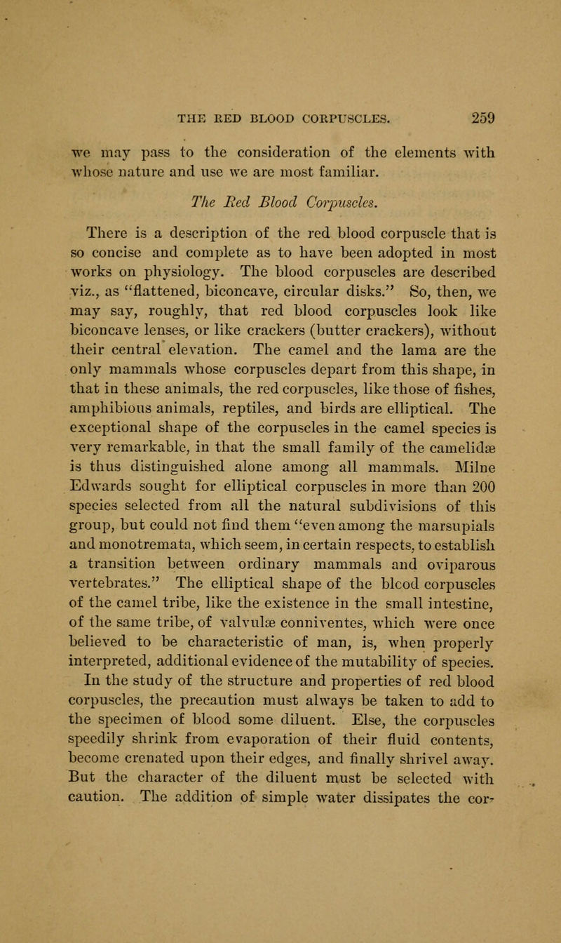 we may pass to the consideration of the elements with whose nature and use we are most familiar. The Bed Blood Coiyuscles. There is a description of the red blood corpuscle that is so concise and complete as to have been adopted in most works on physiology. The blood corpuscles are described viz., as flattened, biconcave, circular disks. So, then, we may say, roughly, that red blood corpuscles look like biconcave lenses, or like crackers (butter crackers), without their central elevation. The camel and the lama are the only mammals whose corpuscles depart from this shape, in that in these animals, the red corpuscles, like those of fishes, amphibious animals, reptiles, and birds are elliptical. The exceptional shape of the corpuscles in the camel species is very remarkable, in that the small family of the camelidse is thus distinguished alone among all mammals. Milne Edwards sought for elliptical corpuscles in more than 200 species selected from all the natural subdivisions of this group, but could not find them even among the marsupials and monotremata, which seem, in certain respects, to establish a transition between ordinary mammals and oviparous vertebrates. The elliptical shape of the blcod corpuscles of the camel tribe, like the existence in the small intestine, of the same tribe, of valvulse conniventes, which were once believed to be characteristic of man, is, when properly interpreted, additional evidence of the mutability of species. In the study of the structure and properties of red blood corpuscles, the precaution must always be taken to add to the specimen of blood some diluent. Else, the corpuscles speedily shrink from evaporation of their fluid contents, become crenated upon their edges, and finally shrivel away. But the character of the diluent must be selected with caution. The addition of simple water dissipates the cor'