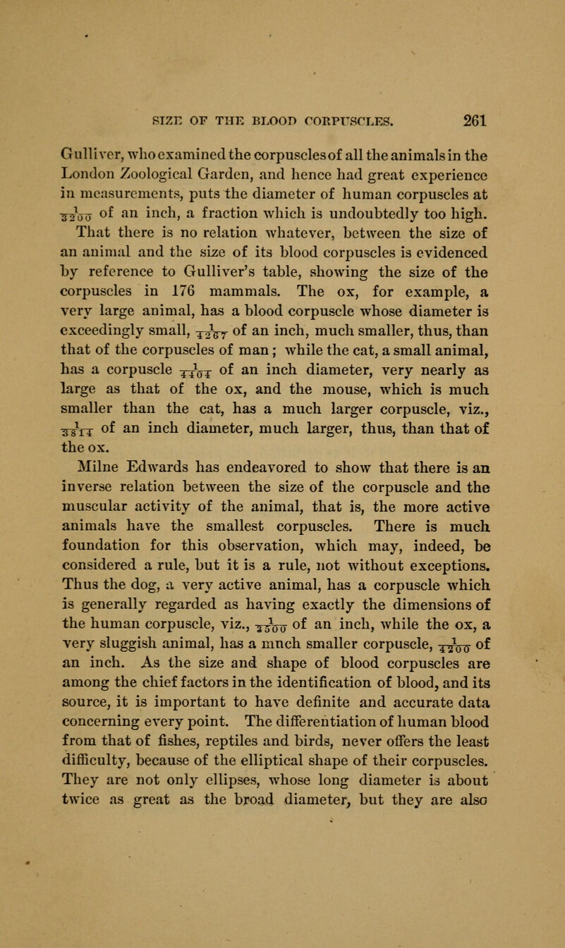 Gulliver, who examined the corpusclesof all the animals in the London Zoological Garden, and hence had great experience in measurements, puts the diameter of human corpuscles at ■52W °f an inch, a fraction which is undoubtedly too high. That there is no relation whatever, between the size of an animal and the size of its blood corpuscles is evidenced by reference to Gulliver's table, showing the size of the corpuscles in 176 mammals. The ox, for example, a very large animal, has a blood corpuscle whose diameter is exceedingly small, T^Vr °f an inch, much smaller, thus, than that of the corpuscles of man; while the cat, a small animal, has a corpuscle -^W °f an inch diameter, very nearly as large as that of the ox, and the mouse, which is much smaller than the cat, has a much larger corpuscle, viz., ^ttt °f an inch diameter, much larger, thus, than that of the ox. Milne Edwards has endeavored to show that there is an inverse relation between the size of the corpuscle and the muscular activity of the animal, that is, the more active animals have the smallest corpuscles. There is much foundation for this observation, which may, indeed, be considered a rule, but it is a rule, not without exceptions. Thus the dog, a very active animal, has a corpuscle which is generally regarded as having exactly the dimensions of the human corpuscle, viz., -g-Jjjrr of an inch, while the ox, a very sluggish animal, has a mnch smaller corpuscle, ^^^ of an inch. As the size and shape of blood corpuscles are among the chief factors in the identification of blood, and its source, it is important to have definite and accurate data concerning every point. The differentiation of human blood from that of fishes, reptiles and birds, never offers the least difficulty, because of the elliptical shape of their corpuscles. They are not only ellipses, whose long diameter is about twice as great as the broad diameter^ but they are also