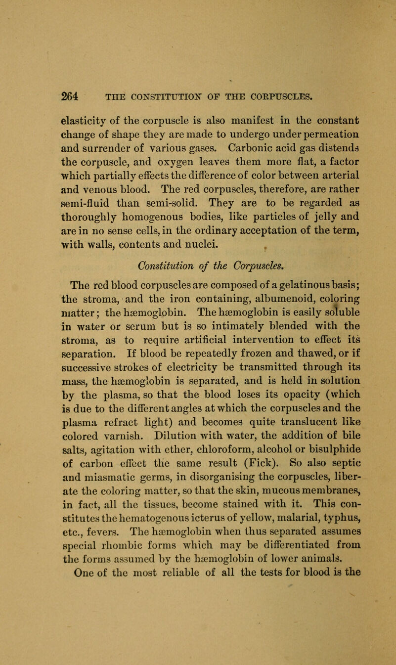 elasticity of the corpuscle is also manifest in the constant change of shape they are made to undergo under permeation and surrender of various gases. Carbonic acid gas distends the corpuscle, and oxygen leaves them more flat, a factor which partially effects the difference of color between arterial and venous blood. The red corpuscles, therefore, are rather semi-fluid than semi-solid. They are to be regarded as thoroughly homogenous bodies, like particles of jelly and are in no sense cells, in the ordinary acceptation of the term, with walls, contents and nuclei. Constitution of the Corpuscles. The red blood corpuscles are composed of a gelatinous basis; the stroma, and the iron containing, albumenoid, coloring matter; the haemoglobin. The haemoglobin is easily soluble in water or serum but is so intimately blended with the stroma, as to require artificial intervention to effect its separation. If blood be repeatedly frozen and thawed, or if successive strokes of electricity be transmitted through its mass, the haemoglobin is separated, and is held in solution by the plasma, so that the blood loses its opacity (which is due to the different angles at which the corpuscles and the plasma refract light) and becomes quite translucent like colored varnish. Dilution with water, the addition of bile salts, agitation with ether, chloroform, alcohol or bisulphide of carbon effect the same result (Fick). So also septic and miasmatic germs, in disorganising the corpuscles, liber- ate the coloring matter, so that the skin, mucous membranes, in fact, all the tissues, become stained with it. This con- stitutes the hematogenous icterus of yellow, malarial, typhus, etc., fevers. The haemoglobin when thus separated assumes special rhombic forms which may be differentiated from the forms assumed by the haemoglobin of lower animals. One of the most reliable of all the tests for blood is the