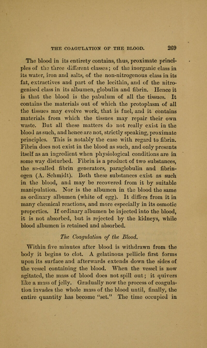 The blood in its entirety contains, thus, proximate princi- ples of the three different classes; of the inorganic class in its water, iron and salts, of the non-nitrogenous class in its fat, extractives and part of the lecithin, and of the nitro- genised class in its albumen, globulin and fibrin. Hence it is that the blood is the pabulum of all the tissues. It contains the materials out of which the protoplasm of all the tissues may evolve work, that is fuel, and it contains materials from which the tissues may repair their own waste. But all these matters do not really exist in the blood as such, and hence are not, strictly speaking, proximate principles. This is notably the case with regard to fibrin. Fibrin does not exist in the blood as such, and only presents itself as an ingredient when physiological conditions are in some way disturbed. Fibrin is a product of two substances, the so-called fibrin generators, paraglobulin and fibrin- ogen (A. Schmidt). Both these substances exist as such in the blood, and may be recovered from it by suitable manipulation. Nor is the albumen in the blood the same as ordinary albumen (white of egg). It differs from it in many chemical reactions, and more especially in its osmotic properties. If ordinary albumen be injected into the blood, it is not absorbed, but is rejected by the kidneys, while blood albumen is retained and absorbed. The Coagulation of the Blood. Within five minutes after blood is withdrawn from the body it begins to clot. A gelatinous pellicle first forms upon its surface and afterwards extends down the sides of the vessel containing the blood. When the vessel is now agitated, the mass of blood does not spill out; it quivers like a mass of jelly. Gradually now the process of coagula- tion invades the whole mass of the blood until, finally, the entire quantity has become set. The time occupied in