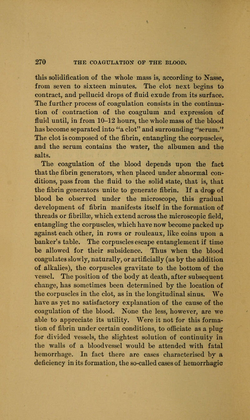 this solidification of the whole mass is, according to Nasse, from seven to sixteen minutes. The clot next begins to contract, and pellucid drops of fluid exude from its surface. The further process of coagulation consists in the continua- tion of contraction of the coagulum and expression of fluid until, in from 10-12 hours, the whole mass of the blood has become separated into a clot and surrounding serum. The clot is composed of the fibrin, entangling the corpuscles, and the serum contains the water, the albumen and the salts. The coagulation of the blood depends upon the fact that the fibrin generators, when placed under abnormal con- ditions, pass from the fluid to the solid state, that is, that the fibrin generators unite to generate fibrin. If a drop of blood be observed under the microscope, this gradual development of fibrin manifests itself in the formation of threads or fibrillar, which extend across the microscopic field, entangling the corpuscles, Avhich have now become packed up against each other, in rows or rouleaux, like coins upon a banker's table. The corpuscles escape entanglement if time be allowed for their subsidence. Thus when the blood coagulates slowly, naturally, or artificially (as by the addition of alkalies), the corpuscles gravitate to the bottom of the vessel. The position of the body at death, after subsequent change, has sometimes been determined by the location of the corpuscles in the clot, as in the longitudinal sinus. We have as yet no satisfactory explanation of the cause of the coagulation of the blood. None the less, however, are we able to appreciate its utility. Were it not for this forma- tion of fibrin under certain conditions, to officiate as a plug for divided vessels, the slightest solution of continuity in the walls of a bloodvessel would be attended with fatal hemorrhage. In fact there are cases characterised by a deficiency in its formation, the so-called cases of hemorrhagic