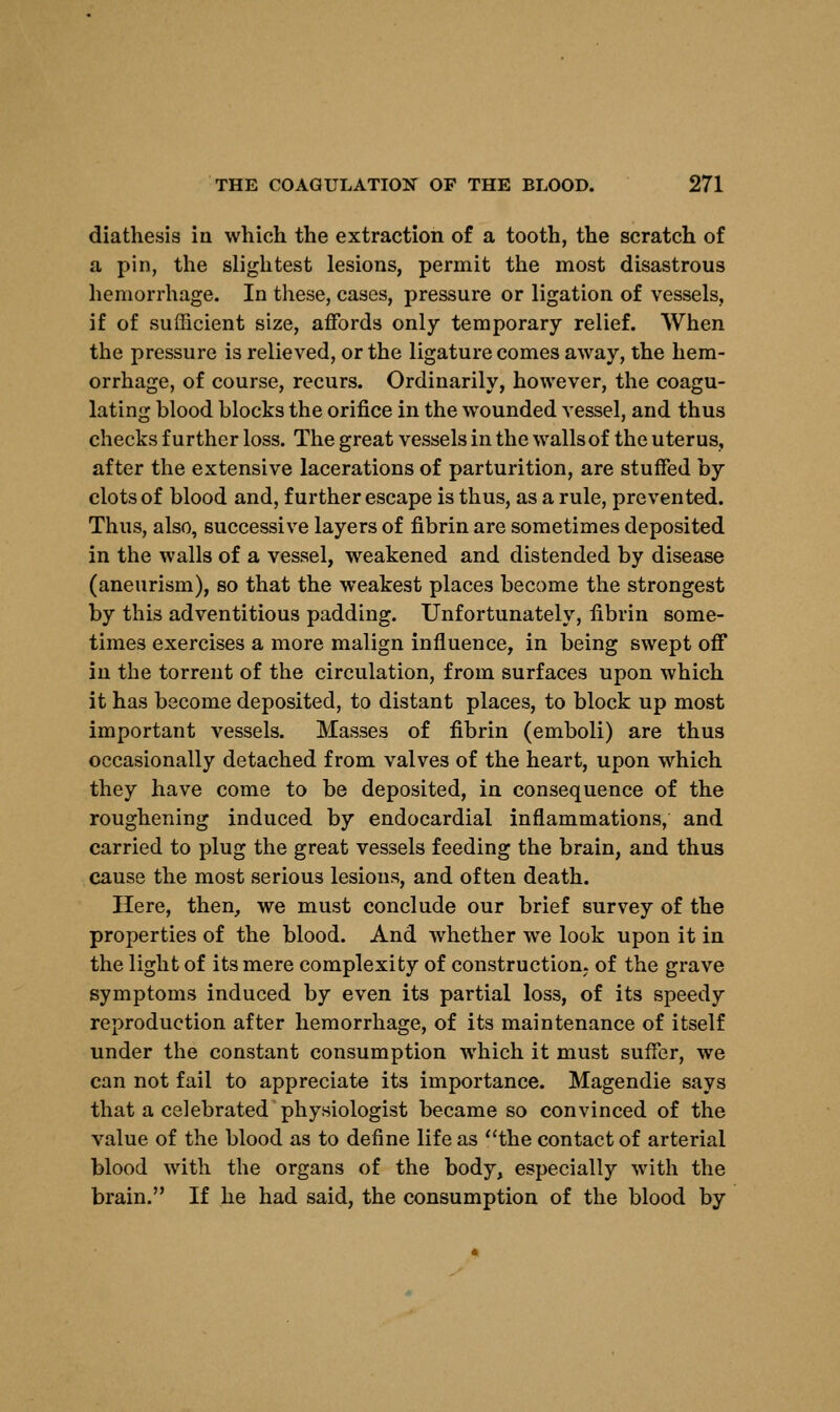 diathesis in which the extraction of a tooth, the scratch of a pin, the slightest lesions, permit the most disastrous hemorrhage. In these, cases, pressure or ligation of vessels, if of sufficient size, affords only temporary relief. When the pressure is relieved, or the ligature comes away, the hem- orrhage, of course, recurs. Ordinarily, however, the coagu- lating blood blocks the orifice in the wounded vessel, and thus checks further loss. The great vessels in the walls of the uterus, after the extensive lacerations of parturition, are stuffed by clots of blood and, further escape is thus, as a rule, prevented. Thus, also, successive layers of fibrin are sometimes deposited in the walls of a vessel, weakened and distended by disease (aneurism), so that the weakest places become the strongest by this adventitious padding. Unfortunately, fibrin some- times exercises a more malign influence, in being swept off in the torrent of the circulation, from surfaces upon which it has become deposited, to distant places, to block up most important vessels. Masses of fibrin (emboli) are thus occasionally detached from valves of the heart, upon which they have come to be deposited, in consequence of the roughening induced by endocardial inflammations, and carried to plug the great vessels feeding the brain, and thus cause the most serious lesions, and often death. Here, then, we must conclude our brief survey of the properties of the blood. And whether we look upon it in the light of its mere complexity of construction, of the grave symptoms induced by even its partial loss, of its speedy reproduction after hemorrhage, of its maintenance of itself under the constant consumption which it must suffer, we can not fail to appreciate its importance. Magendie says that a celebrated physiologist became so convinced of the value of the blood as to define life as the contact of arterial blood with the organs of the body, especially with the brain. If he had said, the consumption of the blood by