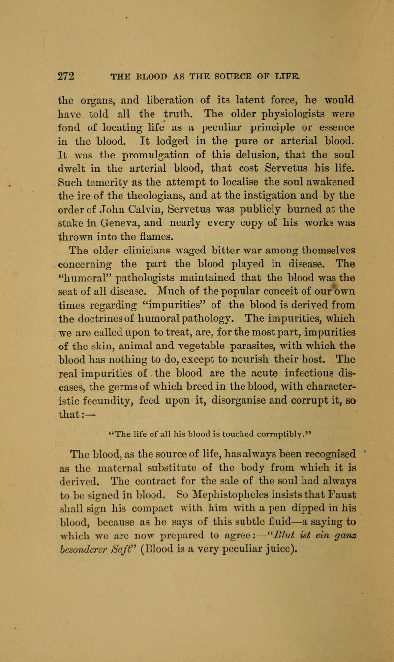 the organs, and liberation of its latent force, he would have told all the truth. The older physiologists were fond of locating life as a peculiar principle or essence in the blood. It lodged in the pure or arterial blood. It was the promulgation of this delusion, that the soul dwelt in the arterial blood, that cost Servetus his life. Such temerity as the attempt to localise the soul awakened the ire of the theologians, and at the instigation and by the order of John Calvin, Servetus was publicly burned at the stake in Geneva, and nearly every copy of his works was thrown into the flames. The older clinicians waged bitter war among themselves concerning the part the blood played in disease. The humoral pathologists maintained that the blood was the seat of all disease. Much of the popular conceit of our own times regarding impurities of the blood is derived from the doctrines of humoral pathology. The impurities, which we are called upon to treat, are, for the most part, impurities of the skin, animal and vegetable parasites, with which the blood has nothing to do, except to nourish their host. The real impurities of the blood are the acute infectious dis- eases, the germs of which breed in the blood, with character- istic fecundity, feed upon it, disorganise and corrupt it, so that:— The life of all his blood is touched corruptibly. The blood, as the source of life, has always been recognised as the maternal substitute of the body from which it is derived. The contract for the sale of the soul had always to be signed in blood. So Mephistopheles insists that Faust shall sign his compact with him with a pen dipped in his blood, because as he says of this subtle fluid—a saying to which we are now prepared to agree:—Blub ist ein ganz besonderer Saft (Blood is a very peculiar juice).