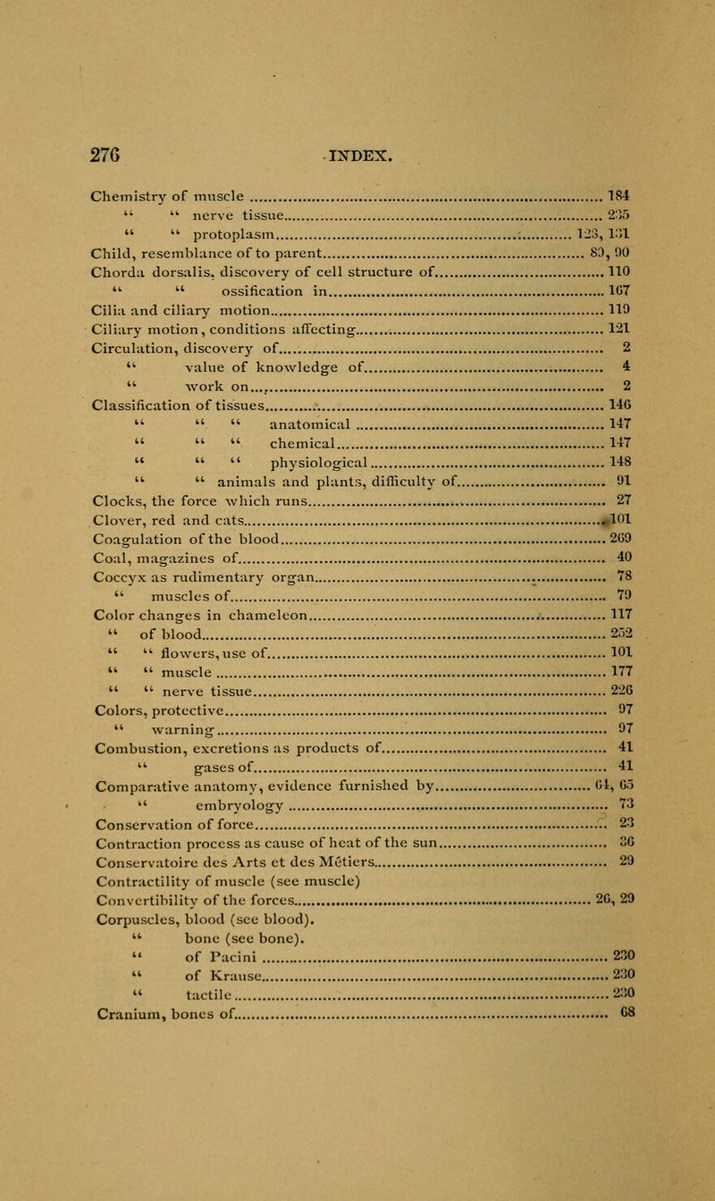 Chemistry of muscle 184   nerve tissue 2)15   protoplasm ; 123, 1.11 Child, resemblance of to parent 80, 00 Chorda dorsalis, discovery of cell structure of 110   ossification in 1G7 Cilia and ciliary motion 110 Ciliary motion, conditions affecting- : 121 Circulation, discovery of..... 2  value of knowledge of 4  work on.... 2 Classification of tissues 146  .  anatomical 147    chemical 147    physiological 148   animals and plants, difficulty of. 01 Clocks, the force which runs 27 Clover, red and cats 101 Coagulation of the blood » 200 Coal, magazines of 40 Coccyx as rudimentary organ 78  muscles of 70 Color changes in chameleon 117  of blood 252   flowers,use of 101   muscle 177   nerve tissue 226 Colors, protective 07 '* warning 07 Combustion, excretions as products of 41  gases of 41 Comparative anatomy, evidence furnished by 01, 65  embryology 73 Conservation of force 2') Contraction process as cause of heat of the sun 36 Conservatoire des Arts et des Metiers 29 Contractility of muscle (see muscle) Convertibility of the forces 26, 29 Corpuscles, blood (see blood).  bone (see bone).  of Pacini 230  of Krause 230  tactile 230 Cranium, bones of. C8