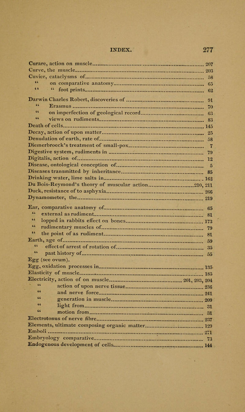 Curare, action on muscle 207 Curve, the muscle 203 Cuvier, cataclysms of 58  on comparative anatomy C5 **  footprints G2 Darwin Charles Robert, discoveries of 91  Erasmus 70  on imperfection of geological record G3  views on rudiments 83 Death of cells 145 Decay, action of upon matter 25 Denudation of earth, rate of. 58 Diemerbroeck's treatment of small-pox 7 Digestive system, rudiments in 79 Digitalis, action of 12 Disease, ontological conception of 5 Diseases transmitted by inheritance 85 Drinking water, lime salts in 162 Du Bois-Reymond1s theory of muscular action 210, 211 Duck, resistance of to asphyxia 2G6 Dynamometer, the 219 Ear, comparative anatomy of. G5  external as rudiment ; 81  lopped in rabbits effect on bones 173  rudimentary muscles of xm 79  the point of as rudiment ; 81 Earth, age of 59  effect of arrest of rotation of 35  past history of 55 Egg (see ovum). Egg, oxidation processes in 135 Elasticity of muscle „ 185 Electricity, action of on muscle 201 203 201  action of upon nerve tissue... 23G u and nerve force 241  generation in muscle 209 44 light from 31  motion from : 31 Electrotonus of nerve fibre 237 Elements, ultimate composing organic matter 129 Emboli 271 Embryology comparative 73 Endogenous development of cells 144