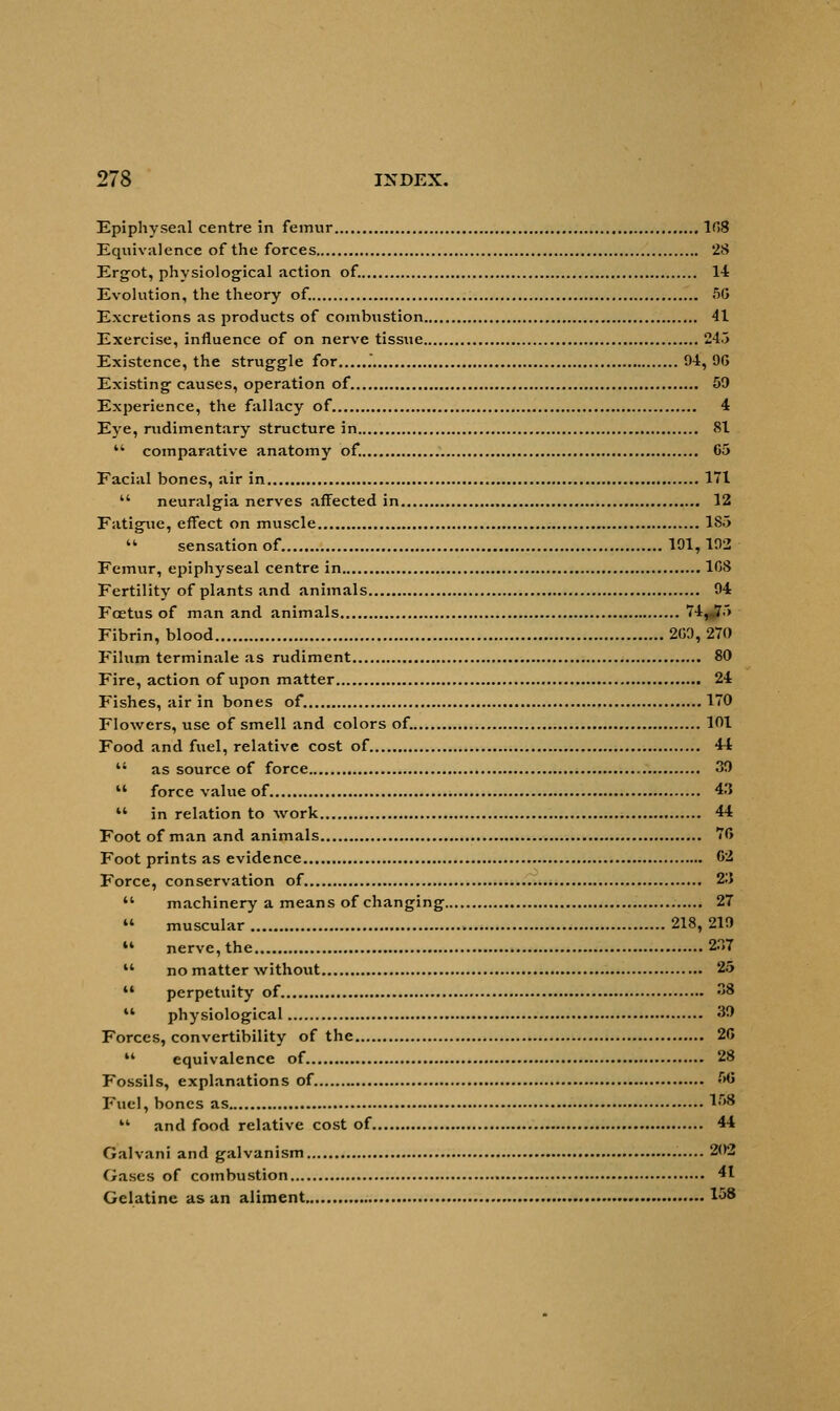 Epiphyseal centre in femur 108 Equivalence of the forces 28 Ergot, physiological action of. 14 Evolution, the theory of. 50 Excretions as products of combustion 41 Exercise, influence of on nerve tissue 245 Existence, the struggle for . 94, 96 Existing causes, operation of 59 Experience, the fallacy of 4 Eye, rudimentary structure in 81 ** comparative anatomy of. 65 Facial bones, air in 171  neuralgia nerves affected in 12 Fatigue, effect on muscle 1S5  sensation of. 191,102 Femur, epiphyseal centre in 108 Fertility of plants and animals 94 Fcetus of man and animals 74, 75 Fibrin, blood 209,270 Filum terminale as rudiment 80 Fire, action of upon matter 24 Fishes, air in bones of. 170 Flowers, use of smell and colors of. 101 Food and fuel, relative cost of. 44  as source of force 39 11 force value of 4.1  in relation to work 44 Foot of man and animals 76 Foot prints as evidence 62 Force, conservation of 2i>  machinery a means of changing 27 « muscular 218, 219 M nerve, the 237  no matter without 25  perpetuity of 38 M physiological 39 Forces, convertibility of the 26 M equivalence of 28 Fossils, explanations of 56 Fuel, bones as l,r'8  and food relative cost of 44 Galvani and galvanism 202 Gases of combustion 41 Gelatine as an aliment *58