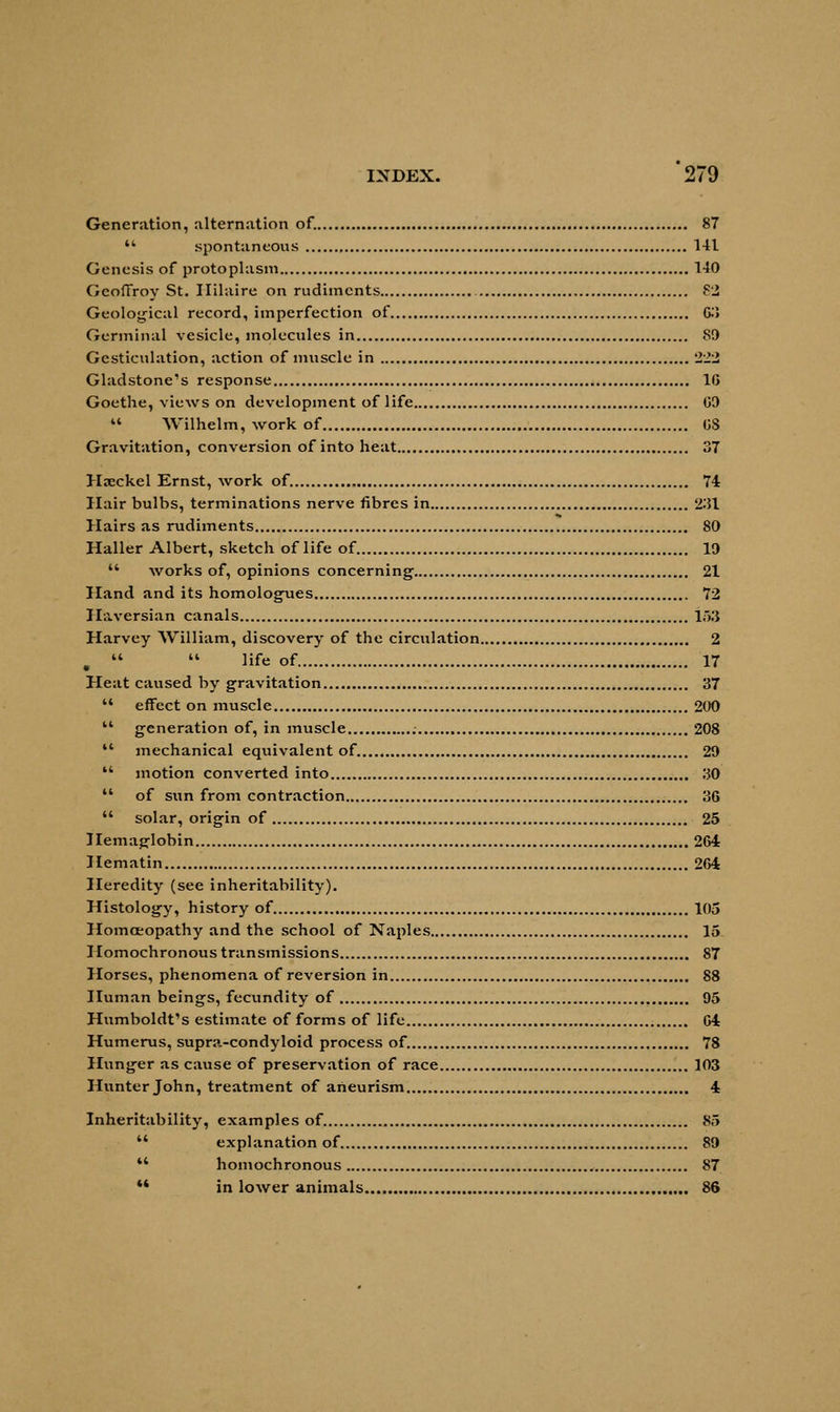 Generation, alternation of. 87 *' spontaneous 141 Genesis of protoplasm 140 GcofFroy St. Ililaire on rudiments <c2 Geological record, imperfection of 63 Germinal vesicle, molecules in 89 Gesticulation, action of muscle in 222 Gladstone's response 16 Goethe, views on development of life G9  Wilhelm, work of OS Gravitation, conversion of into heat 37 Haeckel Ernst, work of. 74 Hair bulbs, terminations nerve fibres in 231 Hairs as rudiments 80 Haller Albert, sketch of life of 19  works of, opinions concerning 21 Hand and its homologies 72 Haversian canals 153 Harvey William, discovery of the circulation 2 .   life of 17 Heat caused by gravitation 37  effect on muscle 200  generation of, in muscle 208  mechanical equivalent of. 29  motion converted into 30  of sun from contraction 36  solar, origin of 25 Hemaglobin 264 Hematin 264 Heredity (see inheritability). Histology, history of 105 Homoeopathy and the school of Naples 15. Homochronous transmissions 87 Horses, phenomena of reversion in 88 Human beings, fecundity of 95 Humboldt's estimate of forms of life 64 Humerus, supra-condyloid process of. 78 Hunger as cause of preservation of race 103 Hunter John, treatment of aneurism 4 Inheritability, examples of 85  explanation of 89  homochronous 87 *4 in lower animals 86