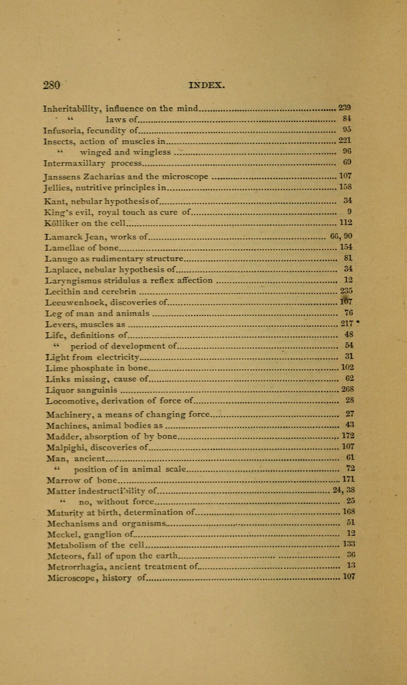 Inheritability, influence on the mind 239 '* laws of. 84 Infusoria, fecundity of 95 Insects, action of muscles in 221 winged and wingless ..7. 96 Intermaxillary process 09 Janssens Zacharias and the microscope 107 Jellies, nutritive principles in 15S Kant, nebular hypothesis of 34 King's evil, royal touch as cure of 9 Kolliker on the cell.. 112 Lamarck Jean, works of 6G, 90 Lamellae of bone 154 Lanugo as rudimentary structure 81 Laplace, nebular hypothesis of 34 Laryngismus stridulus a reflex affection 12 Lecithin and cerebrin 235 Leeuwenhoek, discoveries of. 107 Leg of man and animals 76 Levers, muscles as 217  Life, definitions of 48  period of development of 54 Light from electricity 31 Lime phosphate in bone 102 Links missing, cause of 62 Liquor sanguinis 26S Locomotive, derivation of force of 28 Machinery, a means of changing force 27 Machines, animal bodies as 43 Madder, absorption of by bone 172 Malpighi, discoveries of 107 Man, ancient 61  position of in animal scale 72 Marrow of bone , 171 Matter indestructibility of 24, 38 no, without force 25 Maturitv at birth, determination of 168 Mechanisms and organisms 51 Meckel, ganglion of. 12 Metabolism of the cell 133 Meteors, fall of upon the earth 30 Metrorrhagia, ancient treatment of. 13 Microscope, history of 1Q7