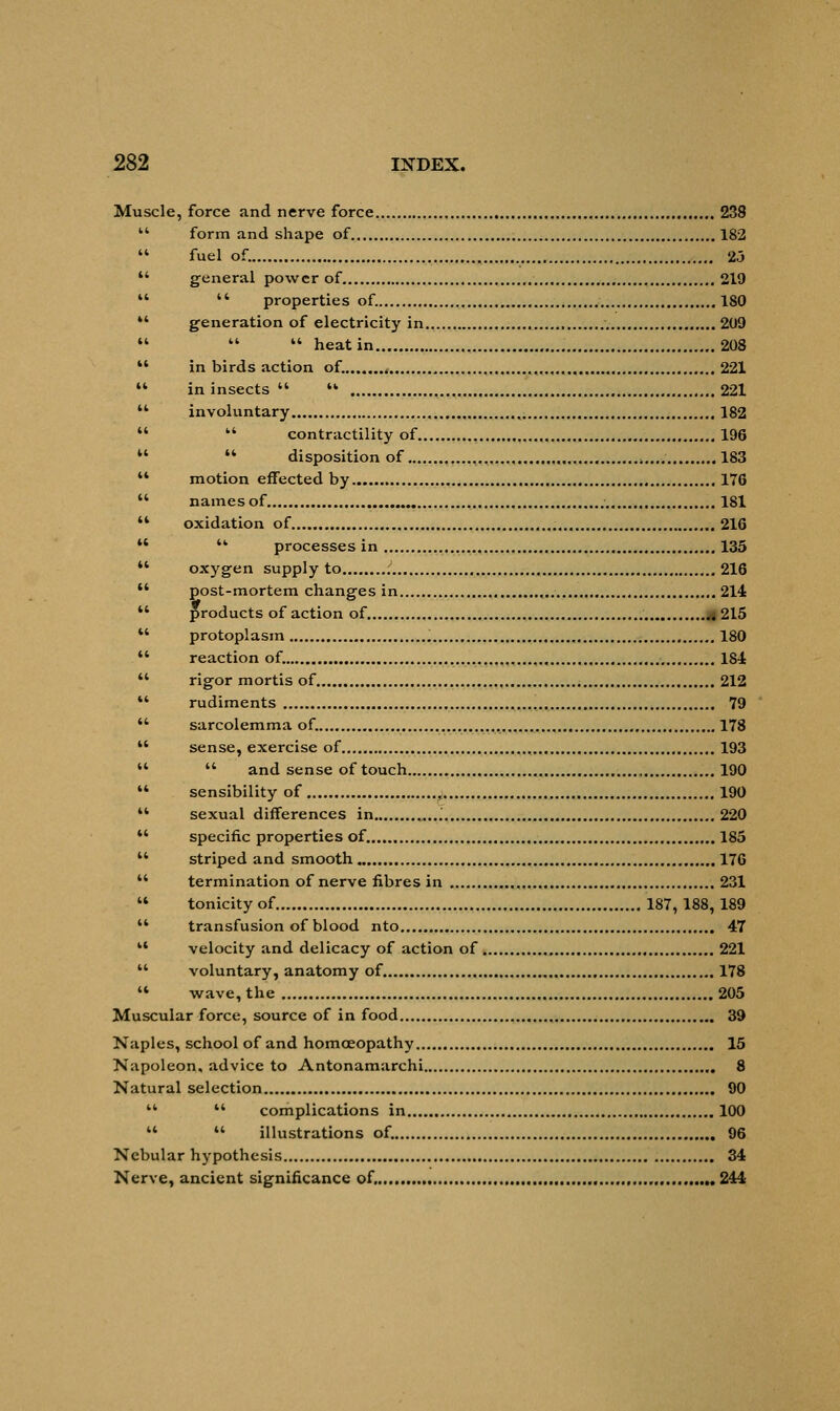 Muscle, force and nerve force 238  form and shape of 182  fuel of. 23  general power of 219   properties of. 180 *' generation of electricity in 209    heat in 208  in birds action of. . 221  in insects  ** 221  involuntary 182   contractility of 196 u  disposition of ,...„■ 183 u motion effected by 176  names of 181 '* oxidation of 216   processes in 135  oxygen supply to 216  post-mortem changes in ., 214  products of action of a 215  protoplasm 180  reaction of. 184  rigor mortis of 212  rudiments , 79  sarcolemma of. 178  sense, exercise of , 193   and sense of touch 190  sensibility of 190  sexual differences in ..„ 220  specific properties of. 185  striped and smooth 176  termination of nerve fibres in 231  tonicity of 187, 188,189  transfusion of blood nto 47 M velocity and delicacy of action of 221  voluntary, anatomy of. 178  wave, the 205 Muscular force, source of in food 39 Naples, school of and homoeopathy 15 Napoleon, advice to Antonamarchi 8 Natural selection 90   complications in 100   illustrations of. 96 Nebular hypothesis 34 Nerve, ancient significance of. 244