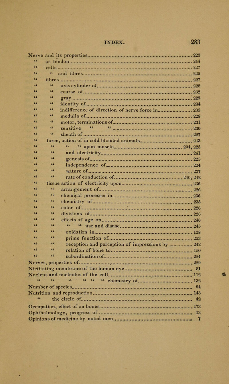 Nerve and its properties 223 as tendon 244 cells 227  and fibres 225 fibres 227  axis cylinder of 228  course of 232  gray .229  identity of. 234  indifference of direction of nerve force in 235  medulla of. 228  motor, terminations of. 231  sensitive   230  sheath of . 227 force, action of in cold blooded animals 243    upon muscle 204,225 44 and electricity 241 44 genesis of. 225  independence of. 224  nature of. 237  rate of conduction of 240, 242 tissue action of electricity upon 236 44 arrangement of. 22G 44 chemical processes in 236 44 chemistry of 235 44 color of. '.'. 226 44 divisions of. 226 44 effects of age on 246 44 44 44 use and disuse „. 245 44 oxidation in 138 44 prime function of. 223 44 reception and perception of impressions by . 242 44 relation of bone to 150 44 subordination of. 224 Nerves, properties of. „ 229 Nictitating membrane of the human eye 81 Nucleus and nucleolus of the cell 112 44 44 44 44 44 44 chemistry of 132 Number of species 94 Nutrition and reproduction 143 44 the circle of. 42 Occupation, effect of on bones 173 Ophthalmology, progress of 13 Opinions of medicine by noted men „ 7