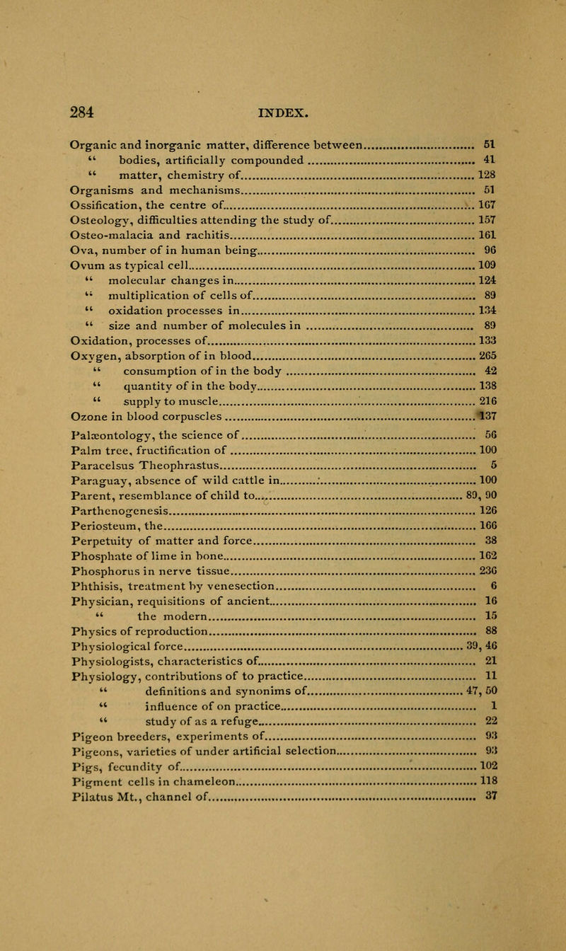 Organic and inorganic matter, difference between 51  bodies, artificially compounded 41  matter, chemistry of 128 Organisms and mechanisms 51 Ossification, the centre of. 1G7 Osteology, difficulties attending the study of. 157 Osteo-malacia and rachitis 161 Ova, number of in human being 96 Ovum as typical cell 109  molecular changes in 124  multiplication of cells of 89  oxidation processes in 134 M size and number of molecules in 89 Oxidation, processes of 133 Oxygen, absorption of in blood 265  consumption of in the body 42  quantity of in the body 138  supply to muscle 216 Ozone in blood corpuscles 137 Palaeontology, the science of 56 Palm tree, fructification of 100 Paracelsus Theophrastus 5 Paraguay, absence of wild cattle in : 100 Parent, resemblance of child to 89, 90 Parthenogenesis 126 Periosteum, the , 166 Perpetuity of matter and force 38 Phosphate of lime in bone 162 Phosphorus in nerve tissue .- 236 Phthisis, treatment by venesection 6 Physician, requisitions of ancient 16  the modern 15 Physics of reproduction 88 Physiological force 39, 46 Physiologists, characteristics of. 21 Physiology, contributions of to practice 11  definitions and synonims of 47, 50 M influence of on practice 1 '* study of as a refuge 22 Pigeon breeders, experiments of 93 Pigeons, varieties of under artificial selection 93 Pigs, fecundity of. 102 Pigment cells in chameleon 118 Pilatus Mt., channel of 37