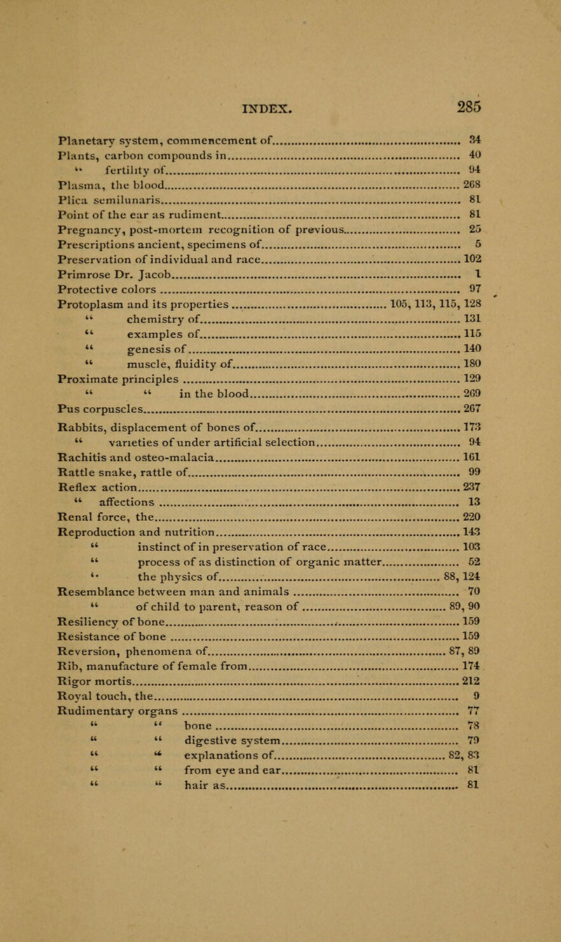 Planetary system, commencement of 34 Plants, carbon compounds in 40  fertility of 94 Plasma, the blood 268 Plica semilunaris 81 Point of the ear as rudiment 81 Pregnancy, post-mortem recognition of previous 25 Prescriptions ancient, specimens of 5 Preservation of individual and race 102 Primrose Dr. Jacob 1 Protective colors 97 Protoplasm and its properties 105,113, 115, 128  chemistry of. 131 '* examples of. 115  genesis of 140  muscle, fluidity of 180 Proximate principles 129   in the blood 269 Pus corpuscles 267 Rabbits, displacement of bones of. 173  varieties of under artificial selection 94 Rachitis and osteo-malacia 161 Rattle snake, rattle of 99 Reflex action 237  affections 13 Renal force, the 220 Reproduction and nutrition 143  instinct of in preservation of race 103  process of as distinction of organic matter 52 '• the physics of 88, 124 Resemblance between man and animals 70  of child to parent, reason of 89, 90 Resiliency of bone 159 Resistance of bone 159 Reversion, phenomena of 87, 89 Rib, manufacture of female from 174 Rigor mortis 212 Royal touch, the 9 Rudimentary organs 77   bone 78   digestive system 79  u explanations of 82, 83   from eye and ear 81   hair as 81