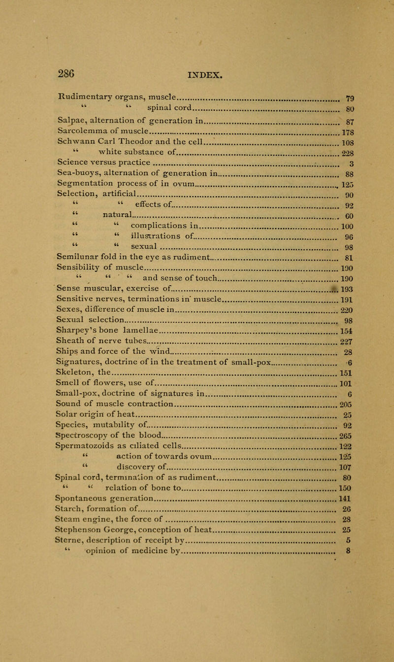 Rudimentary organs, muscle t 79   spinal cord 80 Salpae, alternation of generation in 87 Sarcolemma of muscle 178 Schwann Carl Theodor and the cell 108  white substance of ....228 Science versus practice -m 3 Sea-buoys, alternation of generation in 88 Segmentation process of in ovum 125 Selection, artificial 00   effects of. 92  natural GO   complications in 100   illustrations of. 96   sexual 98 Semilunar fold in the eye as rudiment 81 Sensibility of muscle 190    and sense of touch , 190 Sense muscular, exercise of. 193 Sensitive nerves, terminations in' muscle 191 Sexes, difference of muscle in 220 Sexual selection 98 Sharpey's bone lamellae 154 Sheath of nerve tubes 227 Ships and force of the wind ; 28 Signatures, doctrine of in the treatment of small-pox 6 Skeleton, the 151 Smell of flowers, use of 101 Small-pox, doctrine of signatures in 6 Sound of muscle contraction 205 Solar origin of heat 25 Species, mutabdity of. 92 Spectroscopy of the blood 265 Spermatozoids as cdiated cells 122  action of towards ovum 125  discovery of 107 Spinal cord, termination of as rudiment 80  u relation of bone to 150 Spontaneous generation 141 Starch, formation of 26 Steam engine, the force of 28 Stephenson George, conception of heat 25 Sterne, description of receipt by 5  opinion of medicine by 8